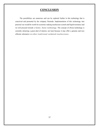 17
CONCLUSION
The possibilities are numerous and can be explored further in this technology that is
conceived and promoted by the company Neonode. Implementation of this technology into
practical use would be worth for economic making touchscreen scratch and liquid resistance and
we will proceed towards a better, faster technology. The concept of zForce technology is
currently attracting a great deal of interest, not least because it may offer a genuine and very
efficient alternative to other traditional outdated touchscreens.
 