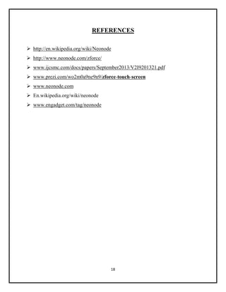 18
REFERENCES
 http://en.wikipedia.org/wiki/Neonode
 http://www.neonode.com/zforce/
 www.ijcsmc.com/docs/papers/September2013/V2I9201321.pdf
 www.prezi.com/wo2m0a9ne9n9/zforce-touch-screen
 www.neonode.com
 En.wikipedia.org/wiki/neonode
 www.engadget.com/tag/neonode
 