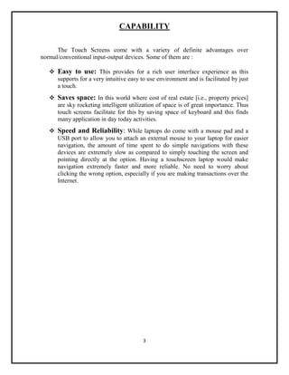 3
CAPABILITY
The Touch Screens come with a variety of definite advantages over
normal/conventional input-output devices. Some of them are :
 Easy to use: This provides for a rich user interface experience as this
supports for a very intuitive easy to use environment and is facilitated by just
a touch.
 Saves space: In this world where cost of real estate [i.e., property prices]
are sky rocketing intelligent utilization of space is of great importance. Thus
touch screens facilitate for this by saving space of keyboard and this finds
many application in day today activities.
 Speed and Reliability: While laptops do come with a mouse pad and a
USB port to allow you to attach an external mouse to your laptop for easier
navigation, the amount of time spent to do simple navigations with these
devices are extremely slow as compared to simply touching the screen and
pointing directly at the option. Having a touchscreen laptop would make
navigation extremely faster and more reliable. No need to worry about
clicking the wrong option, especially if you are making transactions over the
Internet.
 