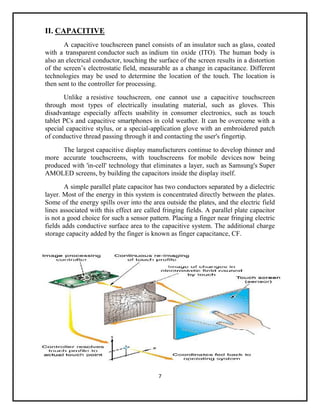 7
II. CAPACITIVE
A capacitive touchscreen panel consists of an insulator such as glass, coated
with a transparent conductor such as indium tin oxide (ITO). The human body is
also an electrical conductor, touching the surface of the screen results in a distortion
of the screen’s electrostatic field, measurable as a change in capacitance. Different
technologies may be used to determine the location of the touch. The location is
then sent to the controller for processing.
Unlike a resistive touchscreen, one cannot use a capacitive touchscreen
through most types of electrically insulating material, such as gloves. This
disadvantage especially affects usability in consumer electronics, such as touch
tablet PCs and capacitive smartphones in cold weather. It can be overcome with a
special capacitive stylus, or a special-application glove with an embroidered patch
of conductive thread passing through it and contacting the user's fingertip.
The largest capacitive display manufacturers continue to develop thinner and
more accurate touchscreens, with touchscreens for mobile devices now being
produced with 'in-cell' technology that eliminates a layer, such as Samsung's Super
AMOLED screens, by building the capacitors inside the display itself.
A simple parallel plate capacitor has two conductors separated by a dielectric
layer. Most of the energy in this system is concentrated directly between the plates.
Some of the energy spills over into the area outside the plates, and the electric field
lines associated with this effect are called fringing fields. A parallel plate capacitor
is not a good choice for such a sensor pattern. Placing a finger near fringing electric
fields adds conductive surface area to the capacitive system. The additional charge
storage capacity added by the finger is known as finger capacitance, CF.
 