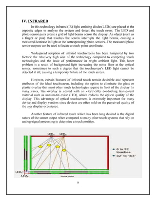 9
IV. INFRARED
In this technology infrared (IR) light-emitting diodes(LEDs) are placed at the
opposite edges to analyze the system and detect the touch event. The LED and
photo sensor pairs create a grid of light beams across the display. An object (such as
a finger or pen) that touches the screen interrupts the light beams, causing a
measured decrease in light at the corresponding photo sensors. The measured photo
sensor outputs can be used to locate a touch-point coordinate.
Widespread adoption of infrared touchscreens has been hampered by two
factors: the relatively high cost of the technology compared to competing touch
technologies and the issue of performance in bright ambient light. This latter
problem is a result of background light increasing the noise floor at the optical
sensor, sometimes to such a degree that the touchscreen’s LED light cannot be
detected at all, causing a temporary failure of the touch screen.
However, certain features of infrared touch remain desirable and represent
attributes of the ideal touchscreen, including the option to eliminate the glass or
plastic overlay that most other touch technologies require in front of the display. In
many cases, this overlay is coated with an electrically conducting transparent
material such as indium-tin oxide (ITO), which reduces the optical quality of the
display. This advantage of optical touchscreens is extremely important for many
device and display vendors since devices are often sold on the perceived quality of
the user display experience.
Another feature of infrared touch which has been long desired is the digital
nature of the sensor output when compared to many other touch systems that rely on
analog-signal processing to determine a touch position.
 