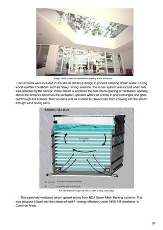 Image: Rain screen and ventilation opening at the entrance
Air movement through the rain screen during rainy days
Rain screens were included in the atrium entrance design to prevent entering of rain water. During
worst weather conditions such as heavy raining seasons, the louver system was closed when rain
was detected by the sensor. When atrium is enclosed the rain check opening or ventilation opening
above the entrance becomes the ventilation operator where air comes in and exchanges and goes
out through the screens. Rain screens acts as a shield to prevent rain from showing into the atrium
through wind driving rains.
This passively ventilated atrium gained points from BCA Green Mark Marking scheme. This
was because it fitted into the criteria of part 1- energy efficiency under NRB 1-8 Ventilation in
Common Areas.
20
 