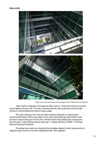 Solar shaft
Image source: (http://www.greenroofs.com/images/content-TRHamzahandYeangSolaris)
Solar shaft is a diagonal cut through the office units on 15 level first towers to promote
natural lighting into the units. The units connected with the solar shaft have automatic light
sensors to control lighting and reduce energy usage.
This solar shaft was one of the innovative features designed to create positive
environmental impact. Plants was added on the south west positioned solar shaft as solar
screens to reduce heat gain into the units. With this feature this building had scored points
from the green mark marking scheme under part 1– energy efficiency of NRB 1-10 Energy
Efficient Practices & Features
The design also works as a stack well that ventilates adjacent interior spaces where it
displaces large volumes of air which satisfied the MS 1525 regulation.
23
 