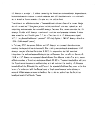 US Airways is a major U.S. airline owned by the American Airlines Group. It operates an 
extensive international and domestic network, with 193 destinations in 24 countries in 
North America, South America, Europe, and the Middle East. 
The airline is an affiliate member of One world and utilizes a fleet of 343 main line jet 
aircraft, as well as 278 regional jet and turbo-prop aircraft operated by contract and 
subsidiary airlines under the name US Airways Express. The carrier operates the US 
Airways Shuttle, a US Airways brand which provides hourly service between Boston, 
New York City, and Washington, D.C. As of October 2013, US Airways employed 
32,312 people worldwide and operated 3,028 daily flights (1,241 US Airways Mainline, 
1,790 US Airways Express). 
In February 2013, American Airlines and US Airways announced plans to merge, 
creating the largest airline in the world. The holding companies of American an d US 
Airways merged effective December 9, 2013. In preparation for their eventual 
integration, the airlines began offering reciprocal frequent flyer benefits on January 7, 
2014, and US Airways announced plans to leave Star Alliance to join One world as an 
affiliate member of American Airlines on March 31, 2014. The combined airline will carry 
the American Airlines name and branding, and will maintain the existing US Airways 
hubs in Charlotte, Philadelphia, and Phoenix for a period of at least five years under the 
terms of a settlement with the Department of Justice and several state attorneys-general. 
US Airways management will run the combined airline from the American 
headquarters in Fort Worth, Texas. 
 