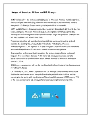 Merger of American Airlines and US Airways 
In November, 2011 the former parent company of American Airlines, AMR Corporation, 
filed for Chapter 11 bankruptcy protection and in February 2013 announced plans to 
merge with US Airways Group, creating the largest airline in the world. 
AMR and US Airways Group completed the merger on December 9, 2013, with the new 
holding company American Airlines Group, Inc. being listed on NASDAQ that day, 
although the actual integration of the airlines under a single air operator's certificate will 
not be completed until a much later date. 
The combined airline will carry the American Airlines name and branding, and will 
maintain the existing US Airways hubs in Charlotte, Philadelphia, Phoenix, 
and Washington D.C. for a period of at least five years under the terms of a settlement 
with the US Department of Justice and several state attorneys-general. 
In preparation for their eventual integration, the airlines began offering reciprocal 
frequent flyer benefits on January 7, 2014 and US Airways announced plans to 
leave Star Alliance to join One world as an affiliate member of American Airlines on 
March 31, 2014. 
US Airways management will run the combined airline from the American headquarters 
in Fort Worth, Texas. 
On February 14, 2013, AMR Corporation and US Airways Group officially announced 
that the two companies would merge to form the largest airline (and airline holding 
company) in the world, with bondholders of American Airlines parent AMR owning 72% 
of the new company and US Airways shareholders owning the remaining 28%. 
 