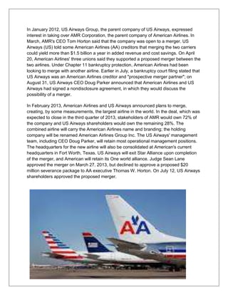 In January 2012, US Airways Group, the parent company of US Airways, expressed 
interest in taking over AMR Corporation, the parent company of American Airlines. In 
March, AMR's CEO Tom Horton said that the company was open to a merger. US 
Airways (US) told some American Airlines (AA) creditors that merging the two carriers 
could yield more than $1.5 billion a year in added revenue and cost savings. On April 
20, American Airlines' three unions said they supported a proposed merger between the 
two airlines. Under Chapter 11 bankruptcy protection, American Airlines had been 
looking to merge with another airline. Earlier in July, a bankruptcy court filing stated that 
US Airways was an American Airlines creditor and "prospective merger partner"; on 
August 31, US Airways CEO Doug Parker announced that American Airlines and US 
Airways had signed a nondisclosure agreement, in which they would discuss the 
possibility of a merger. 
In February 2013, American Airlines and US Airways announced plans to merge, 
creating, by some measurements, the largest airline in the world. In the deal, which was 
expected to close in the third quarter of 2013, stakeholders of AMR would own 72% of 
the company and US Airways shareholders would own the remaining 28%. The 
combined airline will carry the American Airlines name and branding; the holding 
company will be renamed American Airlines Group Inc. The US Airways' management 
team, including CEO Doug Parker, will retain most operational management positions. 
The headquarters for the new airline will also be consolidated at American's current 
headquarters in Fort Worth, Texas. US Airways will exit Star Alliance upon completion 
of the merger, and American will retain its One world alliance. Judge Sean Lane 
approved the merger on March 27, 2013, but declined to approve a proposed $20 
million severance package to AA executive Thomas W. Horton. On July 12, US Airways 
shareholders approved the proposed merger. 
 