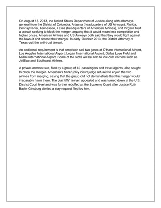 On August 13, 2013, the United States Department of Justice along with attorneys 
general from the District of Columbia, Arizona (headquarters of US Airways), Florida, 
Pennsylvania, Tennessee, Texas (headquarters of American Airlines), and Virginia filed 
a lawsuit seeking to block the merger, arguing that it would mean less competition and 
higher prices. American Airlines and US Airways both said that they would fight against 
the lawsuit and defend their merger. In early October 2013, the District Attorney of 
Texas quit the anti-trust lawsuit. 
An additional requirement is that American sell two gates at O'Hare International Airport, 
Los Angeles International Airport, Logan International Airport, Dallas Love Field and 
Miami International Airport. Some of the slots will be sold to low-cost carriers such as 
JetBlue and Southwest Airlines. 
A private antitrust suit, filed by a group of 40 passengers and travel agents, also sought 
to block the merger. American's bankruptcy court judge refused to enjoin the two 
airlines from merging, saying that the group did not demonstrate that the merger would 
irreparably harm them. The plaintiffs' lawyer appealed and was turned down at the U.S. 
District Court level and was further rebuffed at the Supreme Court after Justice Ruth 
Bader Ginsburg denied a stay request filed by him. 
 