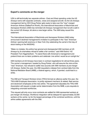 Expert’s comments on the merger 
USA is still technically two separate airlines - East and West operating under the US 
Airways name with separate contracts, crews and assigned aircraft. As the US Airways 
management led by CEO Doug Parker gets ready to take over the "new" merged 
American Airlines (Dallas/Fort Worth), the International Association of Machinists and 
Aerospace Workers (IAM) has reminded US Airways management that not all is well in 
the current US Airways, let alone a new larger airline. The IAM today issued this 
statement: 
The International Association of Machinists and Aerospace Workers (IAM) today 
announced it declined management's invitation to participate in the “new” American 
Airlines’ opening bell ceremony in New York City celebrating the carrier’s first day of 
stock trading on the NASDAQ. 
“Make no mistake, this airline has ignored and disrespected IAM members at US 
Airways by its shameless refusal to settle a fair contract,” said IAM District 142 
President Tom Higginbotham. “To stand there with American’s management and 
pretend there are no labor problems and celebrate ‘one airline’ would be an outright lie.” 
IAM members at US Airways have been in contract negotiations for almost three years. 
The carrier’s management, headed by Doug Parker, who will assume the reins at the 
“new” American, has refused to settle new accords with IAM members at pre-merger 
US Airways. Earlier this year, the IAM requested a release from contract talks from the 
National Mediation Board (NMB), a federal agency, which, if granted, could lead to a 
strike. 
The IAM and Transport Workers Union (TWU) formed an alliance earlier this year, the 
TWU-IAM Employee Association, to jointly represent mechanic & related, fleet service 
and stockroom employees at the new airline. The agreement stipulates the TWU-IAM 
Association will request a single carrier determination from the NMB, a pre-requisite to 
integrating unionized workforces. 
This request will only occur once contracts are settled for IAM-represented workers at 
pre-merger US Airways. Workforce integration will be delayed for approximately 32,000 
workers at the carrier, by far the largest percentage of the combined workforce, until the 
airline settles agreements with the IAM. 
 