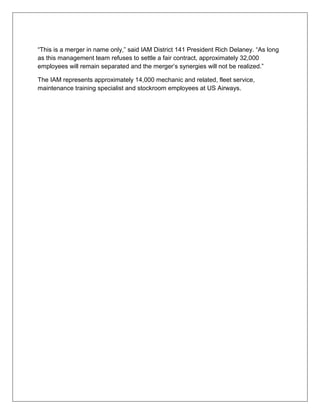 “This is a merger in name only,” said IAM District 141 President Rich Delaney. “As long 
as this management team refuses to settle a fair contract, approximately 32,000 
employees will remain separated and the merger’s synergies will not be realized.” 
The IAM represents approximately 14,000 mechanic and related, fleet service, 
maintenance training specialist and stockroom employees at US Airways. 
 