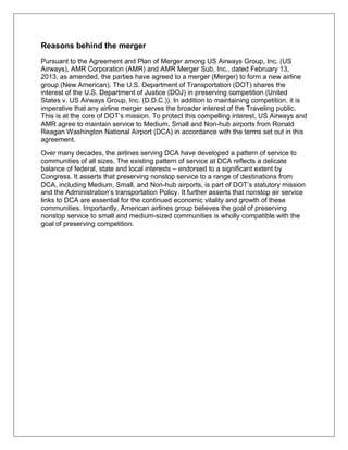 Reasons behind the merger 
Pursuant to the Agreement and Plan of Merger among US Airways Group, Inc. (US 
Airways), AMR Corporation (AMR) and AMR Merger Sub, Inc., dated February 13, 
2013, as amended, the parties have agreed to a merger (Merger) to form a new airline 
group (New American). The U.S. Department of Transportation (DOT) shares the 
interest of the U.S. Department of Justice (DOJ) in preserving competition (United 
States v. US Airways Group, Inc. (D.D.C.)). In addition to maintaining competition, it is 
imperative that any airline merger serves the broader interest of the Traveling public. 
This is at the core of DOT’s mission. To protect this compelling interest, US Airways and 
AMR agree to maintain service to Medium, Small and Non-hub airports from Ronald 
Reagan Washington National Airport (DCA) in accordance with the terms set out in this 
agreement. 
Over many decades, the airlines serving DCA have developed a pattern of service to 
communities of all sizes. The existing pattern of service at DCA reflects a delicate 
balance of federal, state and local interests – endorsed to a significant extent by 
Congress. It asserts that preserving nonstop service to a range of destinations from 
DCA, including Medium, Small, and Non-hub airports, is part of DOT’s statutory mission 
and the Administration’s transportation Policy. It further asserts that nonstop air service 
links to DCA are essential for the continued economic vitality and growth of these 
communities. Importantly, American airlines group believes the goal of preserving 
nonstop service to small and medium-sized communities is wholly compatible with the 
goal of preserving competition. 
 