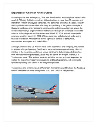 Expansion of American Airlines Group 
According to the new airline group, "The new American has a robust global network with 
nearly 6,700 daily flights to more than 330 destinations in more than 50 countries and 
more than 100,000 employees worldwide. The combined airline has the scale, breadth 
and capabilities to compete more effectively and profitably in the global marketplace. 
Customers will soon enjoy access to more benefits and increased service across the 
combined company's larger worldwide network and through an enhanced one world® 
Alliance. US Airways will exit Star Alliance on March 30, 2014 and will immediately 
enter one world on March 31, 2014. With an expanded global network and a strong 
financial foundation, American will deliver significant benefits to consumers, 
communities, employees and stakeholders." 
Although American and US Airways have come together as one company, the process 
to achieve a Single Operating Certificate is expected to take approximately 18 to 24 
months. In the meantime, customers should continue to do business with the airline 
from which travel was purchased just as they did before the merger. In short, it is 
"business as usual." The airlines' separate websites, aa.com and usairways.com, as 
well as the two airlines' reservations systems and loyalty programs, will continue to 
operate separately until further in the integration process. 
The common and preferred stock of American Airlines Group will trade on the NASDAQ 
Global Select Market under the symbols "AAL" and "AALCP," respectively. 
 