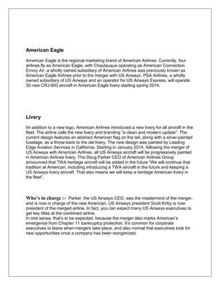 American Eagle 
American Eagle is the regional marketing brand of American Airlines. Currently, four 
airlines fly as American Eagle, with Chautauqua operating as American Connection. 
Envoy Air, a wholly owned subsidiary of American Airlines was previously known as 
American Eagle Airlines prior to the merger with US Airways. PSA Airlines, a wholly 
owned subsidiary of US Airways and an operator for US Airways Express, will operate 
30 new CRJ-900 aircraft in American Eagle livery starting spring 2014. 
Livery 
IIn addition to a new logo, American Airlines introduced a new livery for all aircraft in the 
fleet. The airline calls the new livery and branding "a clean and modern update". The 
current design features an abstract American flag on the tail, along with a silver-painted 
fuselage, as a throw-back to the old livery. The new design was painted by Leading 
Edge Aviation Services in California. Starting in January 2014, following the merger of 
US Airways with American Airlines, all US Airways aircraft will be progressively painted 
in American Airlines livery. The Doug Parker CEO of American Airlines Group 
announced that TWA heritage aircraft will be added in the future “We will continue that 
tradition at American, including introducing a TWA aircraft in the future and keeping a 
US Airways livery aircraft. That also means we will keep a heritage American livery in 
the fleet”. 
Who’s in charge :- Parker, the US Airways CEO, was the mastermind of the merger, 
and is now in charge of the new American. US Airways president Scott Kirby is now 
president of the merged airline. In fact, you can expect many US Airways executives to 
get key titles at the combined airline. 
In one sense, that’s to be expected, because the merger also marks American’s 
emergence from Chapter 11 bankruptcy protection. It’s common for corporate 
executives to leave when mergers take place, and also normal that executives look for 
new opportunities once a company has been reorganized. 
 