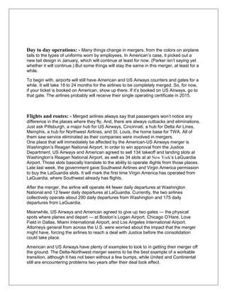 Day to day operations: - Many things change in mergers, from the colors on airplane 
tails to the types of uniforms worn by employees. In American’s case, it picked out a 
new tail design in January, which will continue at least for now. (Parker isn’t saying yet 
whether it will continue.) But some things will stay the same in this merger, at least for a 
while. 
To begin with, airports will still have American and US Airways counters and gates for a 
while. It will take 18 to 24 months for the airlines to be completely merged. So, for now, 
if your ticket is booked on American, show up there. If it’s booked on US Airways, go to 
that gate. The airlines probably will receive their single operating certificate in 2015. 
Flights and routes: - Merged airlines always say that passengers won’t notice any 
difference in the places where they fly. And, there are always cutbacks and eliminations. 
Just ask Pittsburgh, a major hub for US Airways, Cincinnati, a hub for Delta Air Lines, 
Memphis, a hub for Northwest Airlines, and St. Louis, the home base for TWA. All of 
them saw service eliminated as their companies were involved in mergers. 
One place that will immediately be affected by the American-US Airways merger is 
Washington’s Reagan National Airport. In order to win approval from the Justice 
Department, US Airways and American agreed to sell 134 takeoff and landing slots at 
Washington’s Reagan National Airport, as well as 34 slots at at New York’s LaGuardia 
Airport. Those slots basically translate to the ability to operate flights from those places. 
Late last week, the government gave Southwest Airlines and Virgin America permission 
to buy the LaGuardia slots. It will mark the first time Virgin America has operated from 
LaGuardia, where Southwest already has flights. 
After the merger, the airline will operate 44 fewer daily departures at Washington 
National and 12 fewer daily departures at LaGuardia. Currently, the two airlines 
collectively operate about 290 daily departures from Washington and 175 daily 
departures from LaGuardia. 
Meanwhile, US Airways and American agreed to give up two gates — the physical 
spots where planes and depart — at Boston’s Logan Airport, Chicago O’Hare, Love 
Field in Dallas, Miami International Airport, and Los Angeles International Airport. 
Attorneys general from across the U.S. were worried about the impact that the merger 
might have, forcing the airlines to reach a deal with Justice before the consolidation 
could take place. 
American and US Airways have plenty of examples to look to in getting their merger off 
the ground. The Delta-Northwest merger seems to be the best example of a workable 
transition, although it has not been without a few bumps, while United and Continental 
still are encountering problems two years after their deal took effect. 
 
