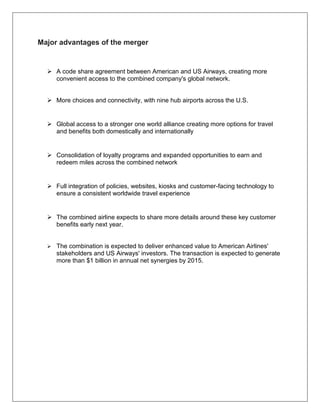 Major advantages of the merger 
 A code share agreement between American and US Airways, creating more 
convenient access to the combined company's global network. 
 More choices and connectivity, with nine hub airports across the U.S. 
 Global access to a stronger one world alliance creating more options for travel 
and benefits both domestically and internationally 
 Consolidation of loyalty programs and expanded opportunities to earn and 
redeem miles across the combined network 
 Full integration of policies, websites, kiosks and customer-facing technology to 
ensure a consistent worldwide travel experience 
 The combined airline expects to share more details around these key customer 
benefits early next year. 
 The combination is expected to deliver enhanced value to American Airlines' 
stakeholders and US Airways' investors. The transaction is expected to generate 
more than $1 billion in annual net synergies by 2015. 
 