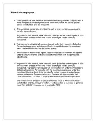 Benefits to employees 
 Employees of the new American will benefit from being part of a company with a 
more competitive and stronger financial foundation, which will create greater 
career opportunities over the long term. 
 The completed merger also provides the path to improved compensation and 
benefits for employees. 
Alignment of pay, benefits, work rules and other guidelines for employees of both 
airlines will be phased in over time so that all changes can be carefully 
considered. 
 Represented employees will continue to work under their respective Collective 
Bargaining Agreements, with the modifications provided under the negotiated 
Memoranda of Understanding for certain groups. 
 American's non-represented Agents, Representatives and Planners will operate 
under their current terms and conditions of employment with merger-related 
adjustments. 
 Alignment of pay, benefits, work rules and other guidelines for employees of both 
airlines will be phased in over time so that all changes can be carefully 
considered. Represented employees will continue to work under their respective 
Collective Bargaining Agreements, with the modifications provided under the 
negotiated Memoranda of Understanding for certain groups. American's non-represented 
Agents, Representatives and Planners will operate under their 
current terms and conditions of employment with merger-related adjustments. 
The combination is expected to deliver enhanced value to American Airlines' 
stakeholders and US Airways' investors. The transaction is expected to generate 
more than $1 billion in annual net synergies by 2015. 
 