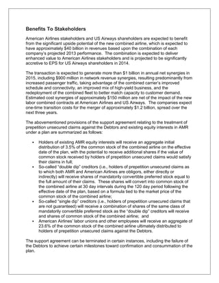 Benefits To Stakeholders 
American Airlines stakeholders and US Airways shareholders are expected to benefit 
from the significant upside potential of the new combined airline, which is expected to 
have approximately $40 billion in revenues based upon the combination of each 
company’s projected 2013 performance. The combination is expected to deliver 
enhanced value to American Airlines stakeholders and is projected to be significantly 
accretive to EPS for US Airways shareholders in 2014. 
The transaction is expected to generate more than $1 billion in annual net synergies in 
2015, including $900 million in network revenue synergies, resulting predominantly from 
increased passenger traffic, taking advantage of the combined carrier’s improved 
schedule and connectivity, an improved mix of high-yield business, and the 
redeployment of the combined fleet to better match capacity to customer demand. 
Estimated cost synergies of approximately $150 million are net of the impact of the new 
labor combined contracts at American Airlines and US Airways. The companies expect 
one-time transition costs for the merger of approximately $1.2 billion, spread over the 
next three years. 
The abovementioned provisions of the support agreement relating to the treatment of 
prepetition unsecured claims against the Debtors and existing equity interests in AMR 
under a plan are summarized as follows: 
 Holders of existing AMR equity interests will receive an aggregate initial 
distribution of 3.5% of the common stock of the combined airline on the effective 
date of the plan, with the potential to receive additional shares if the value of 
common stock received by holders of prepetition unsecured claims would satisfy 
their claims in full; 
 So-called “double dip” creditors (i.e., holders of prepetition unsecured claims as 
to which both AMR and American Airlines are obligors, either directly or 
indirectly) will receive shares of mandatorily convertible preferred stock equal to 
the full amount of their claims. These shares will convert into common stock of 
the combined airline at 30 day intervals during the 120 day period following the 
effective date of the plan, based on a formula tied to the market price of the 
common stock of the combined airline; 
 So-called “single dip” creditors (i.e., holders of prepetition unsecured claims that 
are not guaranteed) will receive a combination of shares of the same class of 
mandatorily convertible preferred stock as the “double dip” creditors will receive 
and shares of common stock of the combined airline; and 
 American Airlines’ labor unions and other employees will receive an aggregate of 
23.6% of the common stock of the combined airline ultimately distributed to 
holders of prepetition unsecured claims against the Debtors. 
The support agreement can be terminated in certain instances, including the failure of 
the Debtors to achieve certain milestones toward confirmation and consummation of the 
plan. 
 