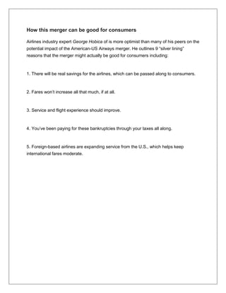 How this merger can be good for consumers 
Airlines industry expert George Hobica of is more optimist than many of his peers on the 
potential impact of the American-US Airways merger. He outlines 9 “silver lining” 
reasons that the merger might actually be good for consumers including: 
1. There will be real savings for the airlines, which can be passed along to consumers. 
2. Fares won’t increase all that much, if at all. 
3. Service and flight experience should improve. 
4. You’ve been paying for these bankruptcies through your taxes all along. 
5. Foreign-based airlines are expanding service from the U.S., which helps keep 
international fares moderate. 
 