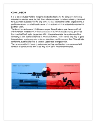 CONCLUSION 
It is to be concluded that this merger is the best outcome for the company, delivering 
not only the greatest value for their financial stakeholders, but also positioning them well 
for sustainable success over the long term. The deal creates the world’s largest airline, a 
position American once held until a wave of consolidation in the airline industry over the 
past few years. 
The American Airlines and US Airways merger, Doug Parker’s goal, became official, 
with American headed back to financial markets as a publicly traded company. (It can be 
found on NASDAQ under the symbol AAL.) It is very beneficial for employees of the 
company as well as the customers of American Airlines. They have a long way to go to 
integrate their loyalty programs, systems, operations, workforces and fleet. This will take 
some time, but they are sure to keep us updated as changes occur. 
They are committed to keeping us informed as they combine into one carrier and will 
continue to communicate with us as they reach other important milestones. 
 