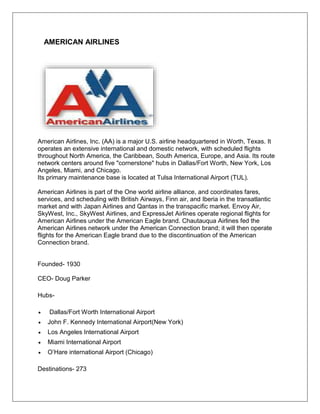 AMERICAN AIRLINES 
American Airlines, Inc. (AA) is a major U.S. airline headquartered in Worth, Texas. It 
operates an extensive international and domestic network, with scheduled flights 
throughout North America, the Caribbean, South America, Europe, and Asia. Its route 
network centers around five "cornerstone" hubs in Dallas/Fort Worth, New York, Los 
Angeles, Miami, and Chicago. 
Its primary maintenance base is located at Tulsa International Airport (TUL). 
American Airlines is part of the One world airline alliance, and coordinates fares, 
services, and scheduling with British Airways, Finn air, and Iberia in the transatlantic 
market and with Japan Airlines and Qantas in the transpacific market. Envoy Air, 
SkyWest, Inc., SkyWest Airlines, and ExpressJet Airlines operate regional flights for 
American Airlines under the American Eagle brand. Chautauqua Airlines fed the 
American Airlines network under the American Connection brand; it will then operate 
flights for the American Eagle brand due to the discontinuation of the American 
Connection brand. 
Founded- 1930 
CEO- Doug Parker 
Hubs- 
 Dallas/Fort Worth International Airport 
 John F. Kennedy International Airport(New York) 
 Los Angeles International Airport 
 Miami International Airport 
 O’Hare international Airport (Chicago) 
Destinations- 273 
 