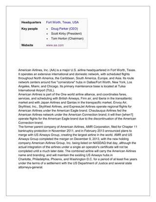 Headquarters Fort Worth, Texas, USA 
Key people  Doug Parker (CEO) 
 Scott Kirby (President) 
 Tom Horton (Chairman) 
Website www.aa.com 
American Airlines, Inc. (AA) is a major U.S. airline headquartered in Fort Worth, Texas. 
It operates an extensive international and domestic network, with scheduled flights 
throughout North America, the Caribbean, South America, Europe, and Asia. Its route 
network centers around five "cornerstone" hubs in Dallas/Fort Worth, New York, Los 
Angeles, Miami, and Chicago. Its primary maintenance base is located at Tulsa 
International Airport (TUL). 
American Airlines is part of the One world airline alliance, and coordinates fares, 
services, and scheduling with British Airways, Finn air, and Iberia in the transatlantic 
market and with Japan Airlines and Qantas in the transpacific market. Envoy Air, 
SkyWest, Inc., SkyWest Airlines, and ExpressJet Airlines operate regional flights for 
American Airlines under the American Eagle brand. Chautauqua Airlines fed the 
American Airlines network under the American Connection brand; it will then [when?] 
operate flights for the American Eagle brand due to the discontinuation of the American 
Connection brand. 
The former parent company of American Airlines, AMR Corporation, filed for Chapter 11 
bankruptcy protection in November 2011, and in February 2013 announced plans to 
merge with US Airways Group, creating the largest airline in the world. AMR and US 
Airways Group completed the merger on December 9, 2013, with the new holding 
company American Airlines Group, Inc. being listed on NASDAQ that day, although the 
actual integration of the airlines under a single air operator's certificate will not be 
completed until a much later date. The combined airline will carry the American Airlines 
name and branding, and will maintain the existing US Airways hubs in 
Charlotte, Philadelphia, Phoenix, and Washington D.C. for a period of at least five years 
under the terms of a settlement with the US Department of Justice and several state 
attorneys-general. 
 