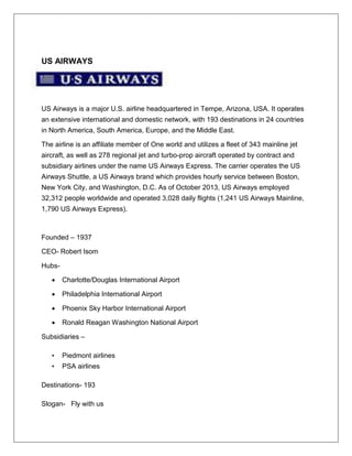 US AIRWAYS 
US Airways is a major U.S. airline headquartered in Tempe, Arizona, USA. It operates 
an extensive international and domestic network, with 193 destinations in 24 countries 
in North America, South America, Europe, and the Middle East. 
The airline is an affiliate member of One world and utilizes a fleet of 343 mainline jet 
aircraft, as well as 278 regional jet and turbo-prop aircraft operated by contract and 
subsidiary airlines under the name US Airways Express. The carrier operates the US 
Airways Shuttle, a US Airways brand which provides hourly service between Boston, 
New York City, and Washington, D.C. As of October 2013, US Airways employed 
32,312 people worldwide and operated 3,028 daily flights (1,241 US Airways Mainline, 
1,790 US Airways Express). 
Founded – 1937 
CEO- Robert Isom 
Hubs- 
 Charlotte/Douglas International Airport 
 Philadelphia International Airport 
 Phoenix Sky Harbor International Airport 
 Ronald Reagan Washington National Airport 
Subsidiaries – 
• Piedmont airlines 
• PSA airlines 
Destinations- 193 
Slogan- Fly with us 
 