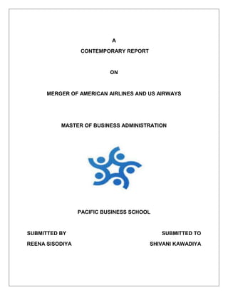 A 
CONTEMPORARY REPORT 
ON 
MERGER OF AMERICAN AIRLINES AND US AIRWAYS 
MASTER OF BUSINESS ADMINISTRATION 
PACIFIC BUSINESS SCHOOL 
SUBMITTED BY SUBMITTED TO 
REENA SISODIYA SHIVANI KAWADIYA 
 