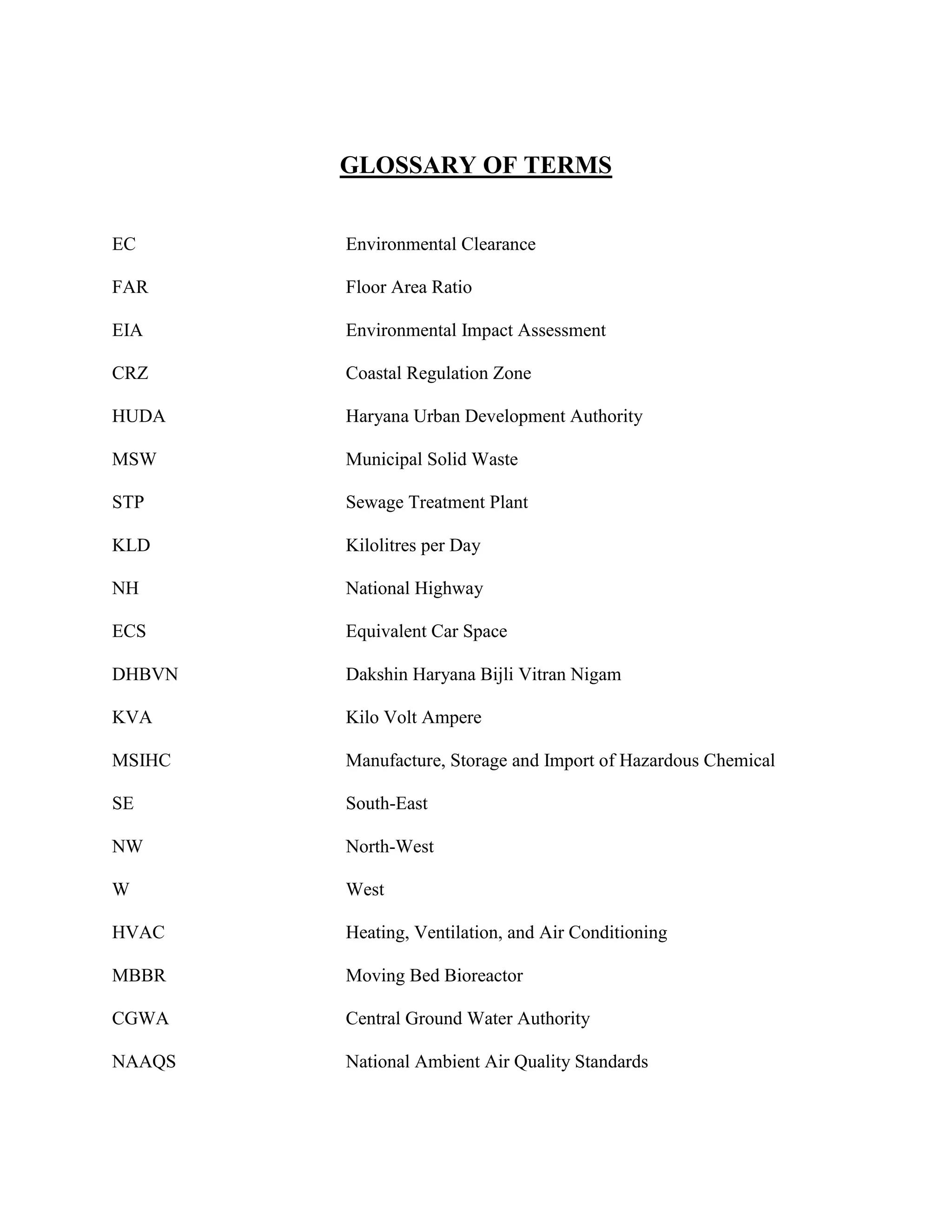GLOSSARY OF TERMS 
EC Environmental Clearance 
FAR Floor Area Ratio 
EIA Environmental Impact Assessment 
CRZ Coastal Regulation Zone 
HUDA Haryana Urban Development Authority 
MSW Municipal Solid Waste 
STP Sewage Treatment Plant 
KLD Kilolitres per Day 
NH National Highway 
ECS Equivalent Car Space 
DHBVN Dakshin Haryana Bijli Vitran Nigam 
KVA Kilo Volt Ampere 
MSIHC Manufacture, Storage and Import of Hazardous Chemical 
SE South-East 
NW North-West 
W West 
HVAC Heating, Ventilation, and Air Conditioning 
MBBR Moving Bed Bioreactor 
CGWA Central Ground Water Authority 
NAAQS National Ambient Air Quality Standards 
 