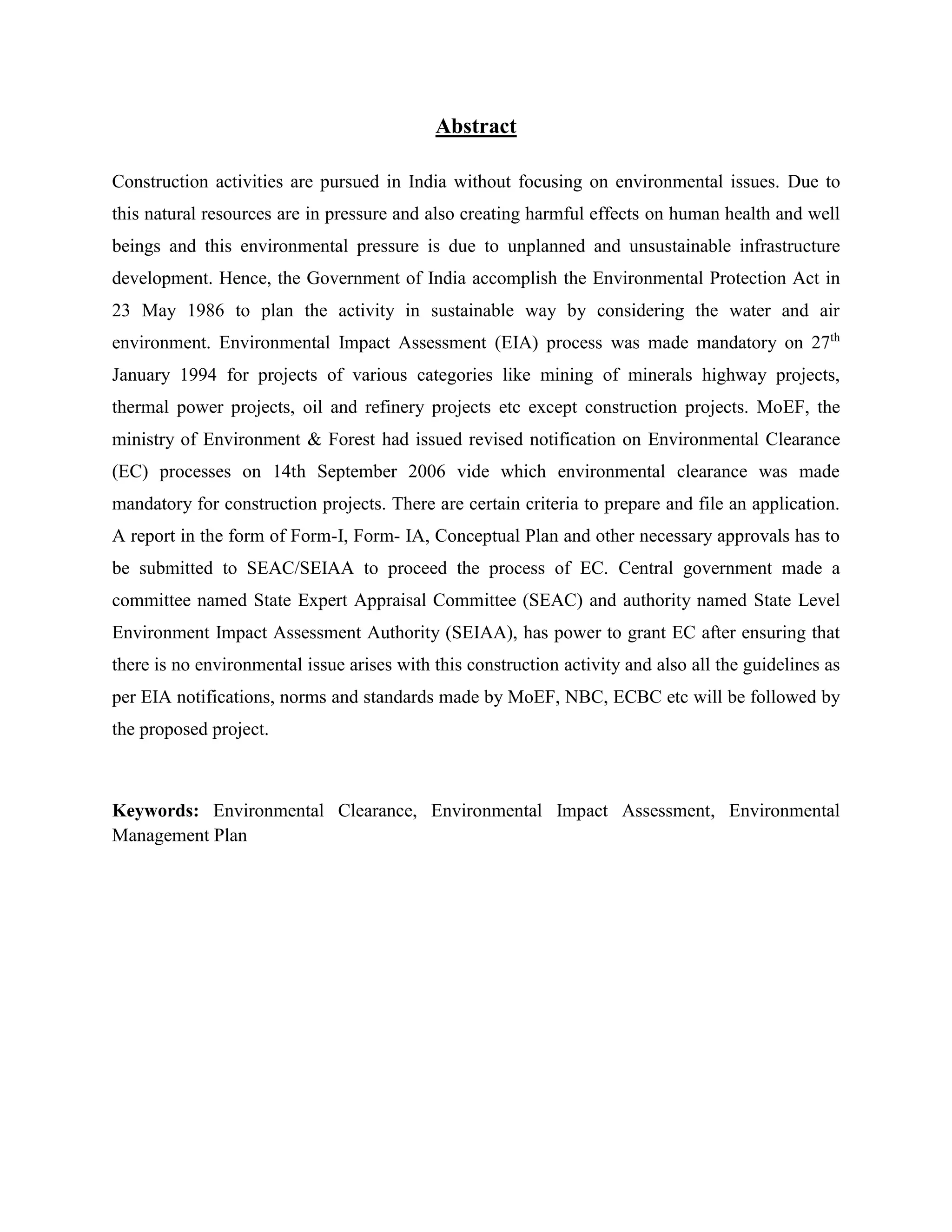 Abstract 
Construction activities are pursued in India without focusing on environmental issues. Due to 
this natural resources are in pressure and also creating harmful effects on human health and well 
beings and this environmental pressure is due to unplanned and unsustainable infrastructure 
development. Hence, the Government of India accomplish the Environmental Protection Act in 
23 May 1986 to plan the activity in sustainable way by considering the water and air 
environment. Environmental Impact Assessment (EIA) process was made mandatory on 27th 
January 1994 for projects of various categories like mining of minerals highway projects, 
thermal power projects, oil and refinery projects etc except construction projects. MoEF, the 
ministry of Environment & Forest had issued revised notification on Environmental Clearance 
(EC) processes on 14th September 2006 vide which environmental clearance was made 
mandatory for construction projects. There are certain criteria to prepare and file an application. 
A report in the form of Form-I, Form- IA, Conceptual Plan and other necessary approvals has to 
be submitted to SEAC/SEIAA to proceed the process of EC. Central government made a 
committee named State Expert Appraisal Committee (SEAC) and authority named State Level 
Environment Impact Assessment Authority (SEIAA), has power to grant EC after ensuring that 
there is no environmental issue arises with this construction activity and also all the guidelines as 
per EIA notifications, norms and standards made by MoEF, NBC, ECBC etc will be followed by 
the proposed project. 
Keywords: Environmental Clearance, Environmental Impact Assessment, Environmental 
Management Plan 
 