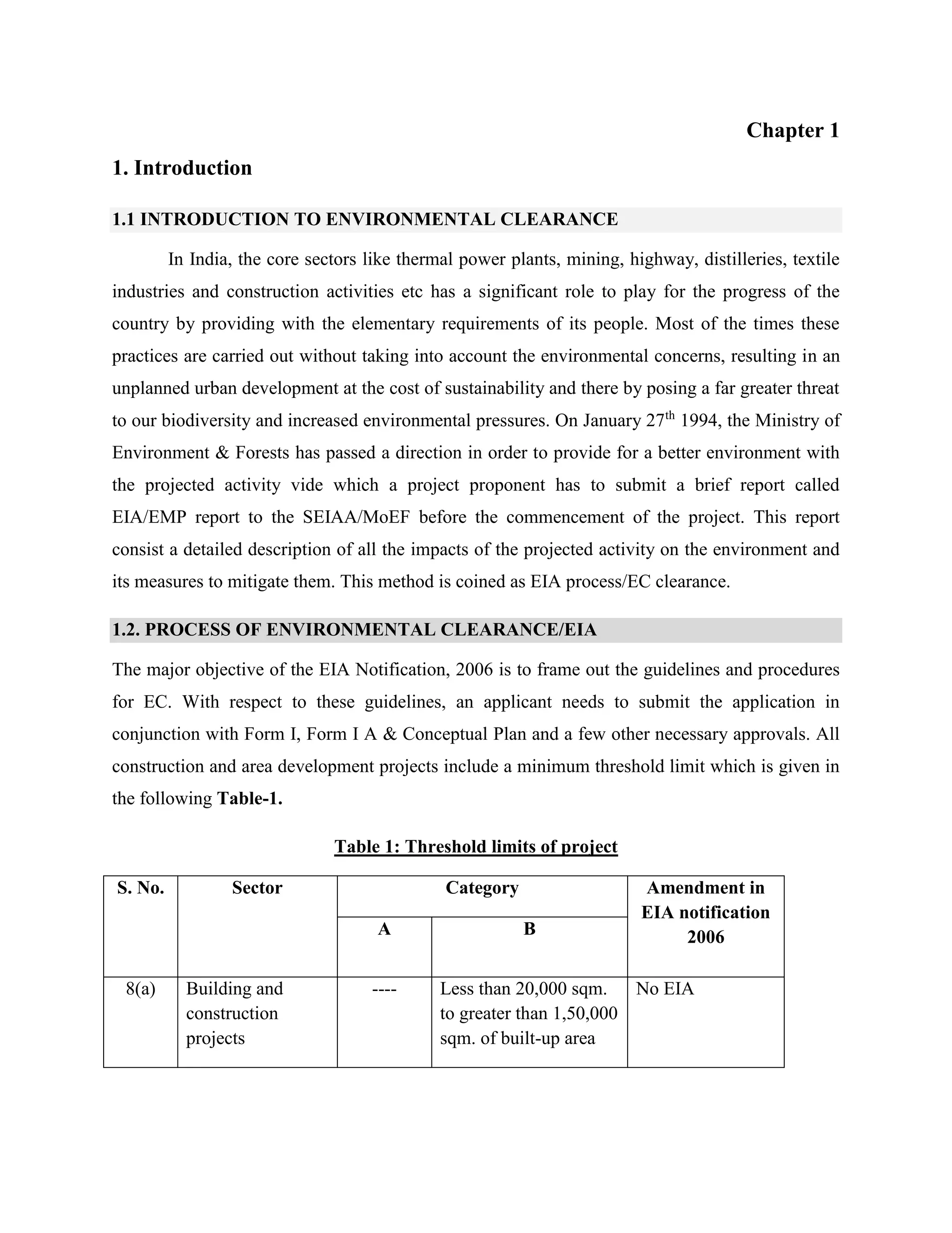 Chapter 1 
1. Introduction 
1.1 INTRODUCTION TO ENVIRONMENTAL CLEARANCE 
In India, the core sectors like thermal power plants, mining, highway, distilleries, textile 
industries and construction activities etc has a significant role to play for the progress of the 
country by providing with the elementary requirements of its people. Most of the times these 
practices are carried out without taking into account the environmental concerns, resulting in an 
unplanned urban development at the cost of sustainability and there by posing a far greater threat 
to our biodiversity and increased environmental pressures. On January 27th 1994, the Ministry of 
Environment & Forests has passed a direction in order to provide for a better environment with 
the projected activity vide which a project proponent has to submit a brief report called 
EIA/EMP report to the SEIAA/MoEF before the commencement of the project. This report 
consist a detailed description of all the impacts of the projected activity on the environment and 
its measures to mitigate them. This method is coined as EIA process/EC clearance. 
1.2. PROCESS OF ENVIRONMENTAL CLEARANCE/EIA 
The major objective of the EIA Notification, 2006 is to frame out the guidelines and procedures 
for EC. With respect to these guidelines, an applicant needs to submit the application in 
conjunction with Form I, Form I A & Conceptual Plan and a few other necessary approvals. All 
construction and area development projects include a minimum threshold limit which is given in 
the following Table-1. 
Table 1: Threshold limits of project 
S. No. Sector Category Amendment in 
EIA notification 
A B 2006 
8(a) Building and 
construction 
projects 
---- Less than 20,000 sqm. 
to greater than 1,50,000 
sqm. of built-up area 
No EIA 
 