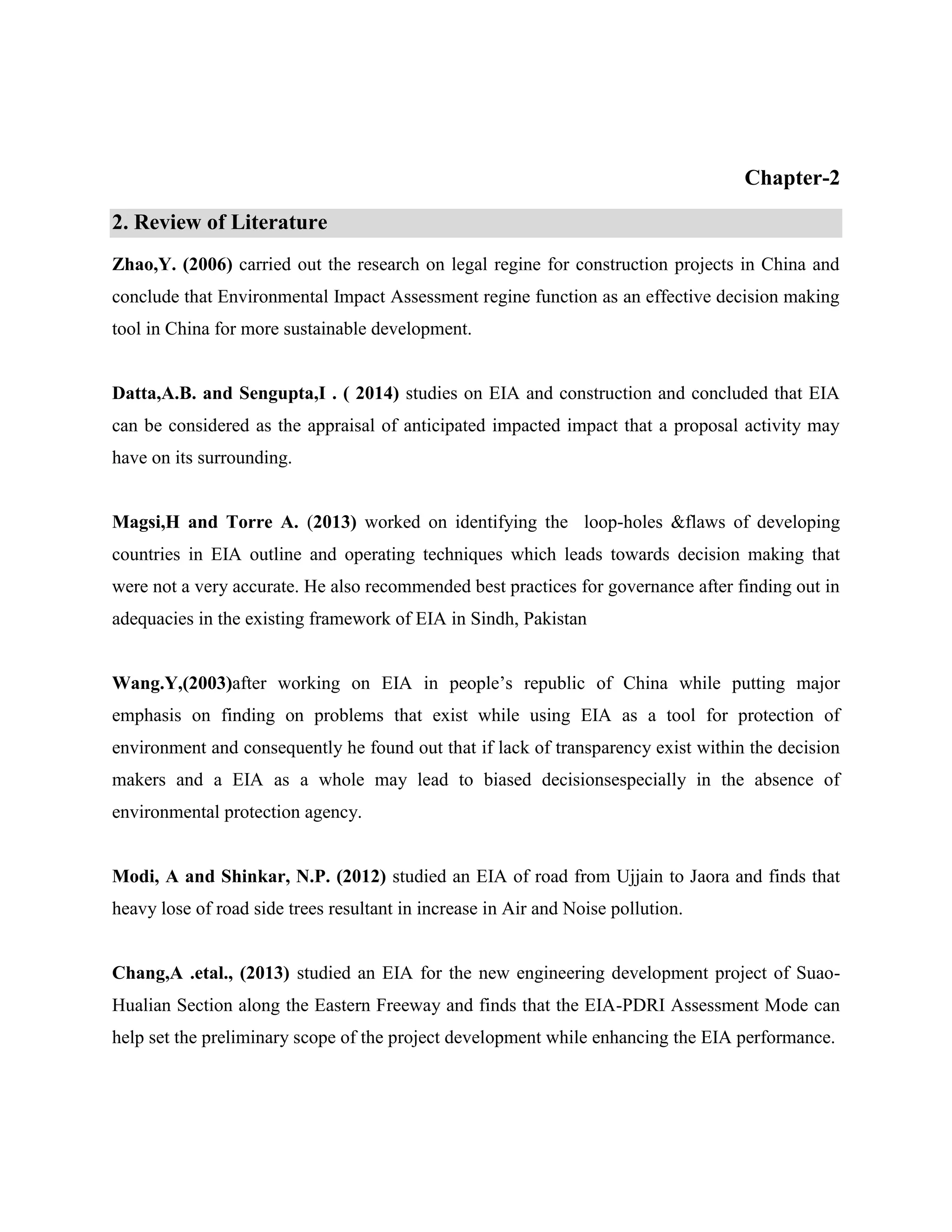 Chapter-2 
2. Review of Literature 
Zhao,Y. (2006) carried out the research on legal regine for construction projects in China and 
conclude that Environmental Impact Assessment regine function as an effective decision making 
tool in China for more sustainable development. 
Datta,A.B. and Sengupta,I . ( 2014) studies on EIA and construction and concluded that EIA 
can be considered as the appraisal of anticipated impacted impact that a proposal activity may 
have on its surrounding. 
Magsi,H and Torre A. (2013) worked on identifying the loop-holes &flaws of developing 
countries in EIA outline and operating techniques which leads towards decision making that 
were not a very accurate. He also recommended best practices for governance after finding out in 
adequacies in the existing framework of EIA in Sindh, Pakistan 
Wang.Y,(2003)after working on EIA in people’s republic of China while putting major 
emphasis on finding on problems that exist while using EIA as a tool for protection of 
environment and consequently he found out that if lack of transparency exist within the decision 
makers and a EIA as a whole may lead to biased decisionsespecially in the absence of 
environmental protection agency. 
Modi, A and Shinkar, N.P. (2012) studied an EIA of road from Ujjain to Jaora and finds that 
heavy lose of road side trees resultant in increase in Air and Noise pollution. 
Chang,A .etal., (2013) studied an EIA for the new engineering development project of Suao- 
Hualian Section along the Eastern Freeway and finds that the EIA-PDRI Assessment Mode can 
help set the preliminary scope of the project development while enhancing the EIA performance. 
 