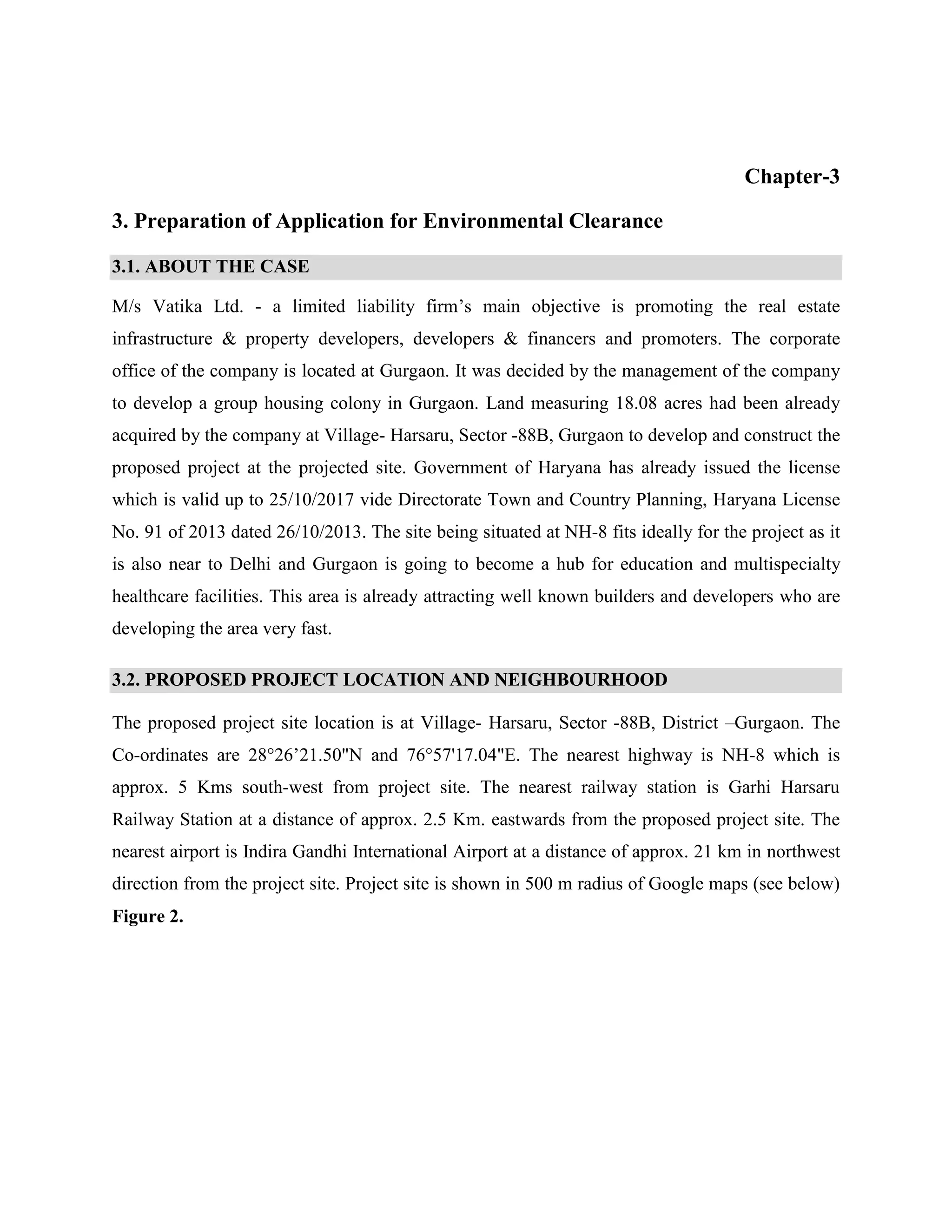 Chapter-3 
3. Preparation of Application for Environmental Clearance 
3.1. ABOUT THE CASE 
M/s Vatika Ltd. - a limited liability firm’s main objective is promoting the real estate 
infrastructure & property developers, developers & financers and promoters. The corporate 
office of the company is located at Gurgaon. It was decided by the management of the company 
to develop a group housing colony in Gurgaon. Land measuring 18.08 acres had been already 
acquired by the company at Village- Harsaru, Sector -88B, Gurgaon to develop and construct the 
proposed project at the projected site. Government of Haryana has already issued the license 
which is valid up to 25/10/2017 vide Directorate Town and Country Planning, Haryana License 
No. 91 of 2013 dated 26/10/2013. The site being situated at NH-8 fits ideally for the project as it 
is also near to Delhi and Gurgaon is going to become a hub for education and multispecialty 
healthcare facilities. This area is already attracting well known builders and developers who are 
developing the area very fast. 
3.2. PROPOSED PROJECT LOCATION AND NEIGHBOURHOOD 
The proposed project site location is at Village- Harsaru, Sector -88B, District –Gurgaon. The 
Co-ordinates are 28°26’21.50"N and 76°57'17.04"E. The nearest highway is NH-8 which is 
approx. 5 Kms south-west from project site. The nearest railway station is Garhi Harsaru 
Railway Station at a distance of approx. 2.5 Km. eastwards from the proposed project site. The 
nearest airport is Indira Gandhi International Airport at a distance of approx. 21 km in northwest 
direction from the project site. Project site is shown in 500 m radius of Google maps (see below) 
Figure 2. 
 