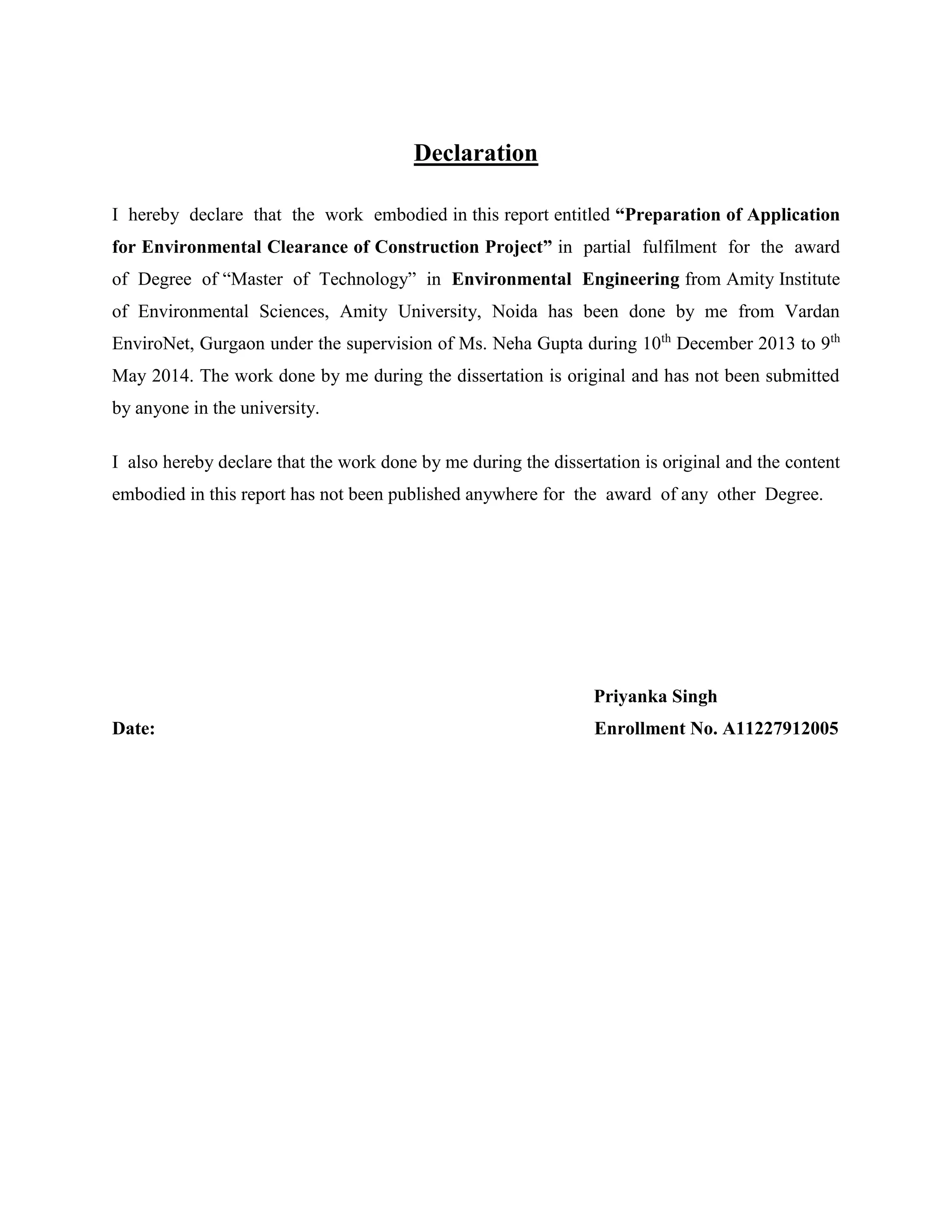 Declaration 
I hereby declare that the work embodied in this report entitled “Preparation of Application 
for Environmental Clearance of Construction Project” in partial fulfilment for the award 
of Degree of “Master of Technology” in Environmental Engineering from Amity Institute 
of Environmental Sciences, Amity University, Noida has been done by me from Vardan 
EnviroNet, Gurgaon under the supervision of Ms. Neha Gupta during 10th December 2013 to 9th 
May 2014. The work done by me during the dissertation is original and has not been submitted 
by anyone in the university. 
I also hereby declare that the work done by me during the dissertation is original and the content 
embodied in this report has not been published anywhere for the award of any other Degree. 
Priyanka Singh 
Date: Enrollment No. A11227912005 
 