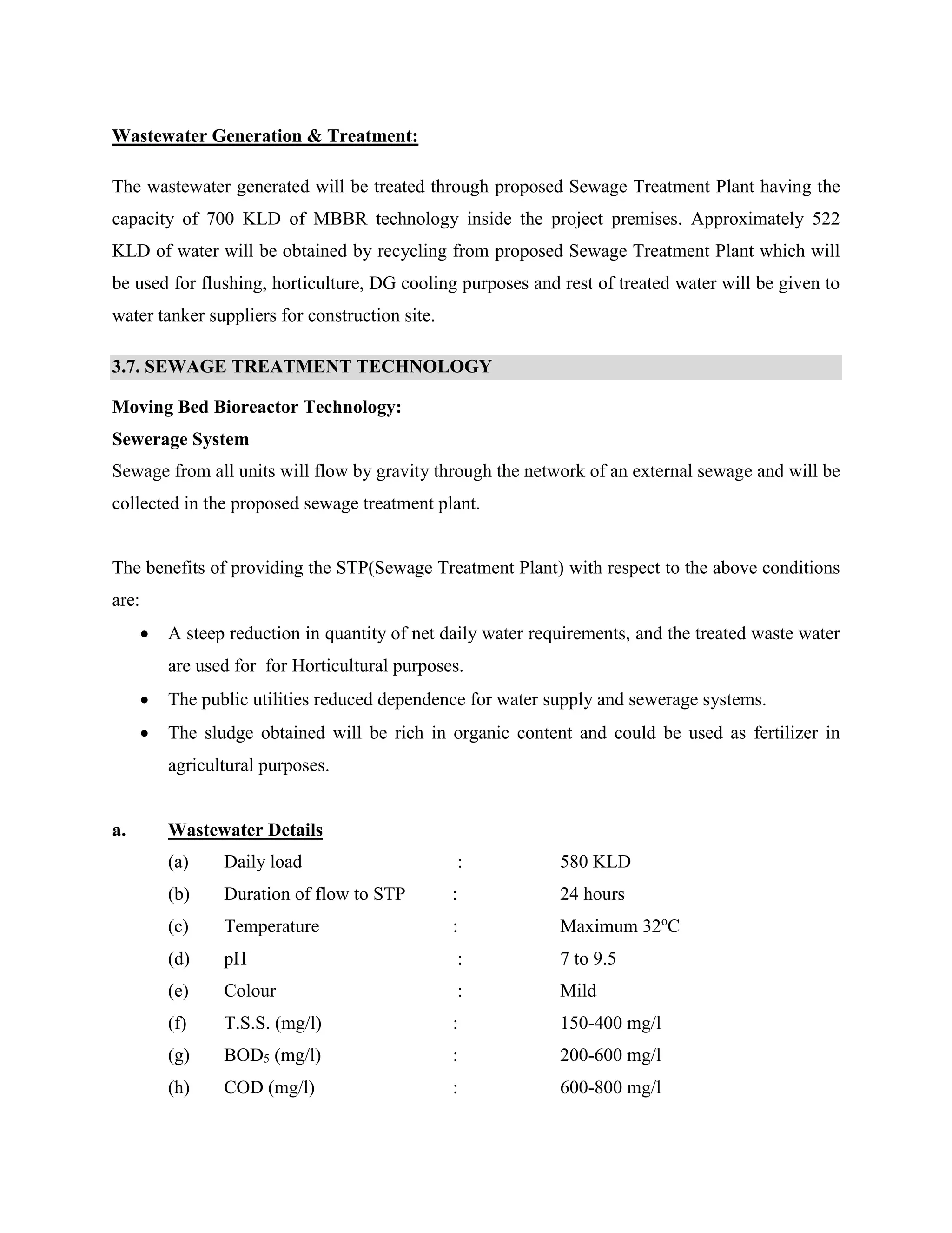 Wastewater Generation & Treatment: 
The wastewater generated will be treated through proposed Sewage Treatment Plant having the 
capacity of 700 KLD of MBBR technology inside the project premises. Approximately 522 
KLD of water will be obtained by recycling from proposed Sewage Treatment Plant which will 
be used for flushing, horticulture, DG cooling purposes and rest of treated water will be given to 
water tanker suppliers for construction site. 
3.7. SEWAGE TREATMENT TECHNOLOGY 
Moving Bed Bioreactor Technology: 
Sewerage System 
Sewage from all units will flow by gravity through the network of an external sewage and will be 
collected in the proposed sewage treatment plant. 
The benefits of providing the STP(Sewage Treatment Plant) with respect to the above conditions 
are: 
 A steep reduction in quantity of net daily water requirements, and the treated waste water 
are used for for Horticultural purposes. 
 The public utilities reduced dependence for water supply and sewerage systems. 
 The sludge obtained will be rich in organic content and could be used as fertilizer in 
agricultural purposes. 
a. Wastewater Details 
(a) Daily load : 580 KLD 
(b) Duration of flow to STP : 24 hours 
(c) Temperature : Maximum 32oC 
(d) pH : 7 to 9.5 
(e) Colour : Mild 
(f) T.S.S. (mg/l) : 150-400 mg/l 
(g) BOD5 (mg/l) : 200-600 mg/l 
(h) COD (mg/l) : 600-800 mg/l 
 