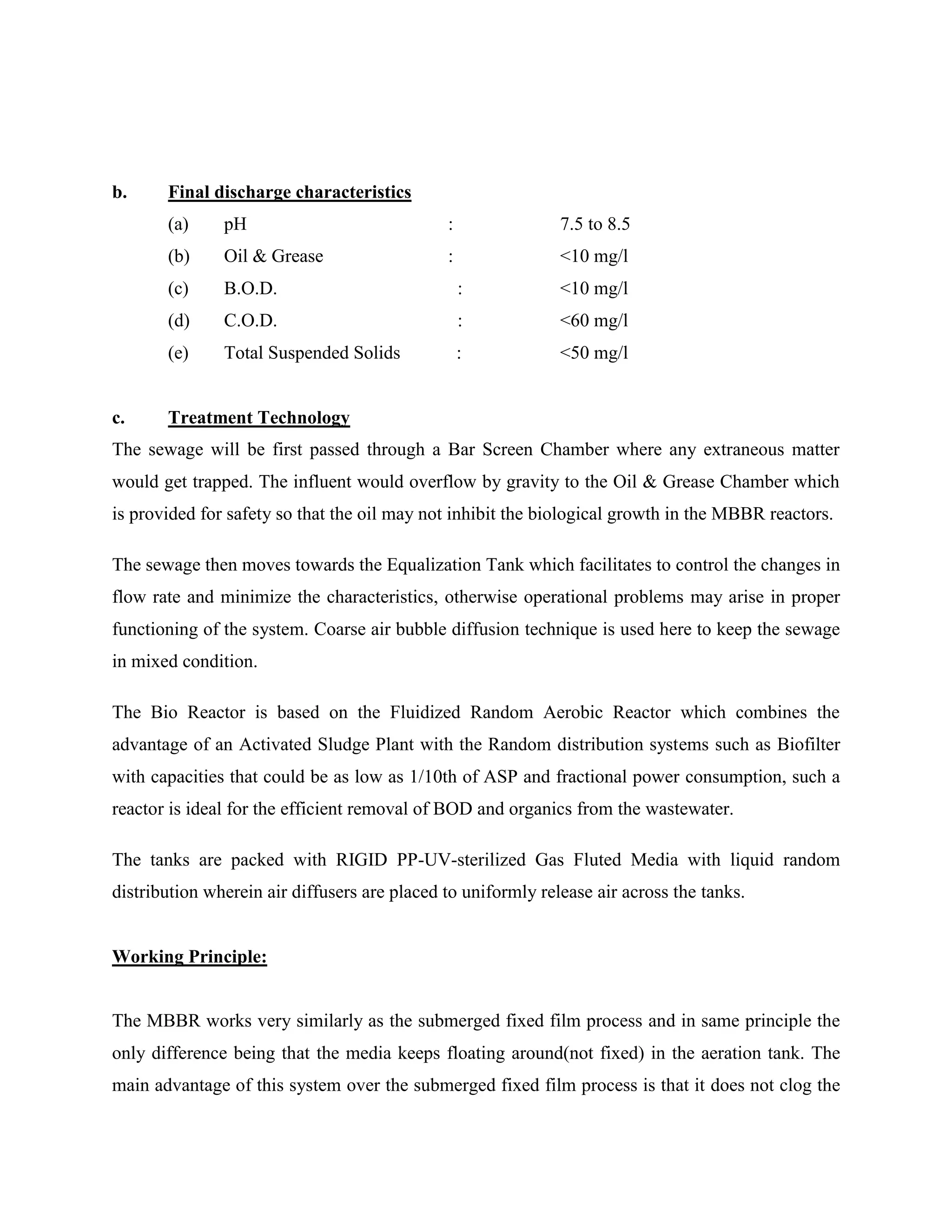 b. Final discharge characteristics 
(a) pH : 7.5 to 8.5 
(b) Oil & Grease : <10 mg/l 
(c) B.O.D. : <10 mg/l 
(d) C.O.D. : <60 mg/l 
(e) Total Suspended Solids : <50 mg/l 
c. Treatment Technology 
The sewage will be first passed through a Bar Screen Chamber where any extraneous matter 
would get trapped. The influent would overflow by gravity to the Oil & Grease Chamber which 
is provided for safety so that the oil may not inhibit the biological growth in the MBBR reactors. 
The sewage then moves towards the Equalization Tank which facilitates to control the changes in 
flow rate and minimize the characteristics, otherwise operational problems may arise in proper 
functioning of the system. Coarse air bubble diffusion technique is used here to keep the sewage 
in mixed condition. 
The Bio Reactor is based on the Fluidized Random Aerobic Reactor which combines the 
advantage of an Activated Sludge Plant with the Random distribution systems such as Biofilter 
with capacities that could be as low as 1/10th of ASP and fractional power consumption, such a 
reactor is ideal for the efficient removal of BOD and organics from the wastewater. 
The tanks are packed with RIGID PP-UV-sterilized Gas Fluted Media with liquid random 
distribution wherein air diffusers are placed to uniformly release air across the tanks. 
Working Principle: 
The MBBR works very similarly as the submerged fixed film process and in same principle the 
only difference being that the media keeps floating around(not fixed) in the aeration tank. The 
main advantage of this system over the submerged fixed film process is that it does not clog the 
 