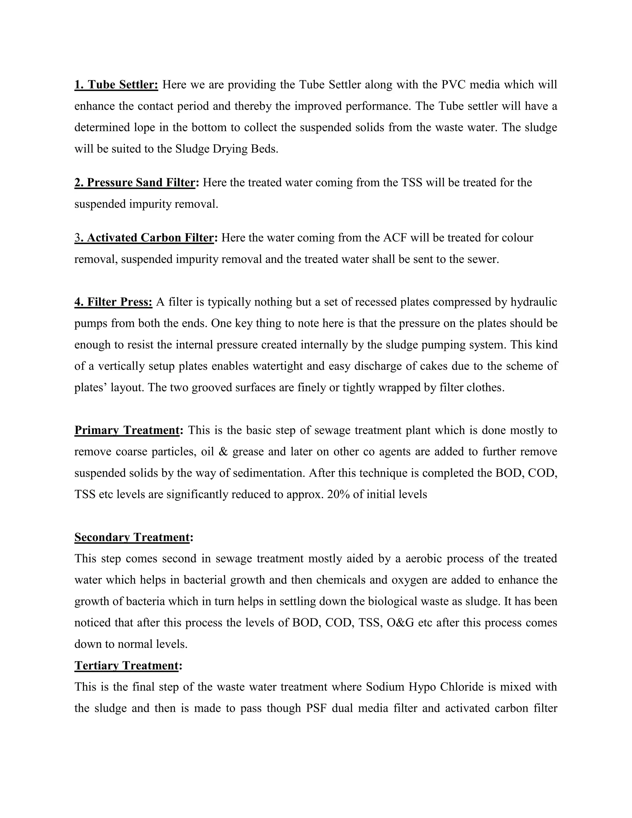 1. Tube Settler: Here we are providing the Tube Settler along with the PVC media which will 
enhance the contact period and thereby the improved performance. The Tube settler will have a 
determined lope in the bottom to collect the suspended solids from the waste water. The sludge 
will be suited to the Sludge Drying Beds. 
2. Pressure Sand Filter: Here the treated water coming from the TSS will be treated for the 
suspended impurity removal. 
3. Activated Carbon Filter: Here the water coming from the ACF will be treated for colour 
removal, suspended impurity removal and the treated water shall be sent to the sewer. 
4. Filter Press: A filter is typically nothing but a set of recessed plates compressed by hydraulic 
pumps from both the ends. One key thing to note here is that the pressure on the plates should be 
enough to resist the internal pressure created internally by the sludge pumping system. This kind 
of a vertically setup plates enables watertight and easy discharge of cakes due to the scheme of 
plates’ layout. The two grooved surfaces are finely or tightly wrapped by filter clothes. 
Primary Treatment: This is the basic step of sewage treatment plant which is done mostly to 
remove coarse particles, oil & grease and later on other co agents are added to further remove 
suspended solids by the way of sedimentation. After this technique is completed the BOD, COD, 
TSS etc levels are significantly reduced to approx. 20% of initial levels 
Secondary Treatment: 
This step comes second in sewage treatment mostly aided by a aerobic process of the treated 
water which helps in bacterial growth and then chemicals and oxygen are added to enhance the 
growth of bacteria which in turn helps in settling down the biological waste as sludge. It has been 
noticed that after this process the levels of BOD, COD, TSS, O&G etc after this process comes 
down to normal levels. 
Tertiary Treatment: 
This is the final step of the waste water treatment where Sodium Hypo Chloride is mixed with 
the sludge and then is made to pass though PSF dual media filter and activated carbon filter 
 