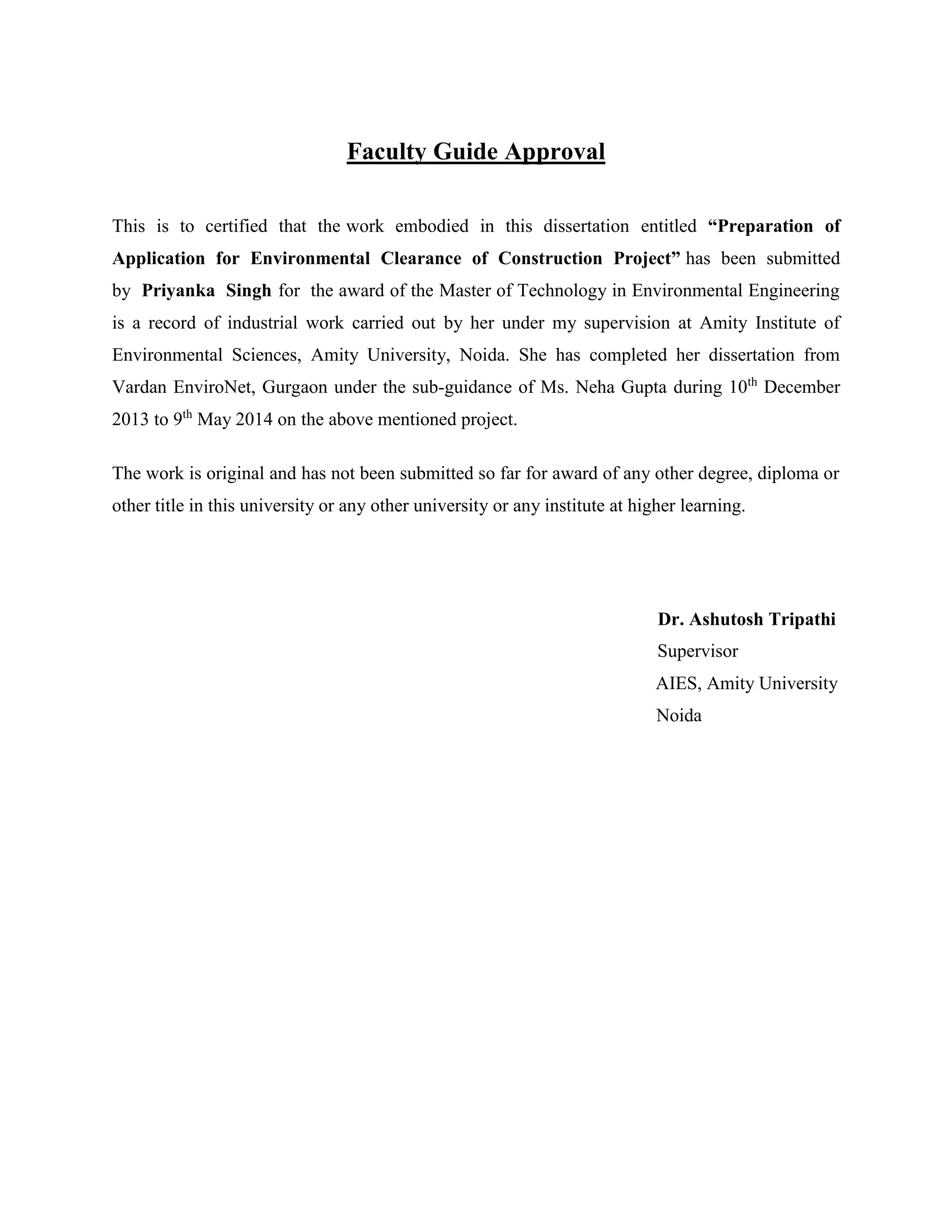 Faculty Guide Approval 
This is to certified that the work embodied in this dissertation entitled “Preparation of 
Application for Environmental Clearance of Construction Project” has been submitted 
by Priyanka Singh for the award of the Master of Technology in Environmental Engineering 
is a record of industrial work carried out by her under my supervision at Amity Institute of 
Environmental Sciences, Amity University, Noida. She has completed her dissertation from 
Vardan EnviroNet, Gurgaon under the sub-guidance of Ms. Neha Gupta during 10th December 
2013 to 9th May 2014 on the above mentioned project. 
The work is original and has not been submitted so far for award of any other degree, diploma or 
other title in this university or any other university or any institute at higher learning. 
Dr. Ashutosh Tripathi 
Supervisor 
AIES, Amity University 
Noida 
 