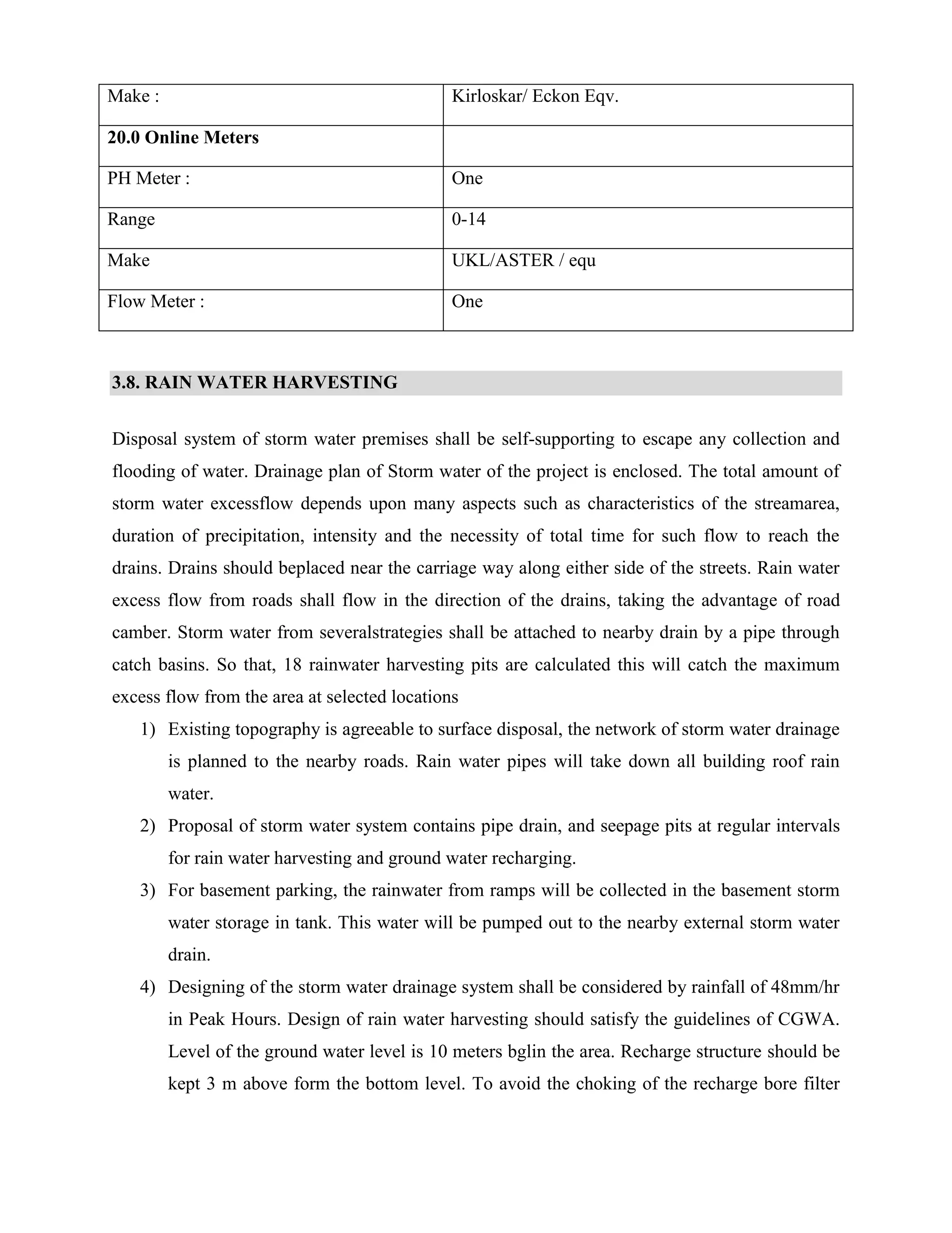 Make : Kirloskar/ Eckon Eqv. 
20.0 Online Meters 
PH Meter : One 
Range 0-14 
Make UKL/ASTER / equ 
Flow Meter : One 
3.8. RAIN WATER HARVESTING 
Disposal system of storm water premises shall be self-supporting to escape any collection and 
flooding of water. Drainage plan of Storm water of the project is enclosed. The total amount of 
storm water excessflow depends upon many aspects such as characteristics of the streamarea, 
duration of precipitation, intensity and the necessity of total time for such flow to reach the 
drains. Drains should beplaced near the carriage way along either side of the streets. Rain water 
excess flow from roads shall flow in the direction of the drains, taking the advantage of road 
camber. Storm water from severalstrategies shall be attached to nearby drain by a pipe through 
catch basins. So that, 18 rainwater harvesting pits are calculated this will catch the maximum 
excess flow from the area at selected locations 
1) Existing topography is agreeable to surface disposal, the network of storm water drainage 
is planned to the nearby roads. Rain water pipes will take down all building roof rain 
water. 
2) Proposal of storm water system contains pipe drain, and seepage pits at regular intervals 
for rain water harvesting and ground water recharging. 
3) For basement parking, the rainwater from ramps will be collected in the basement storm 
water storage in tank. This water will be pumped out to the nearby external storm water 
drain. 
4) Designing of the storm water drainage system shall be considered by rainfall of 48mm/hr 
in Peak Hours. Design of rain water harvesting should satisfy the guidelines of CGWA. 
Level of the ground water level is 10 meters bglin the area. Recharge structure should be 
kept 3 m above form the bottom level. To avoid the choking of the recharge bore filter 
 