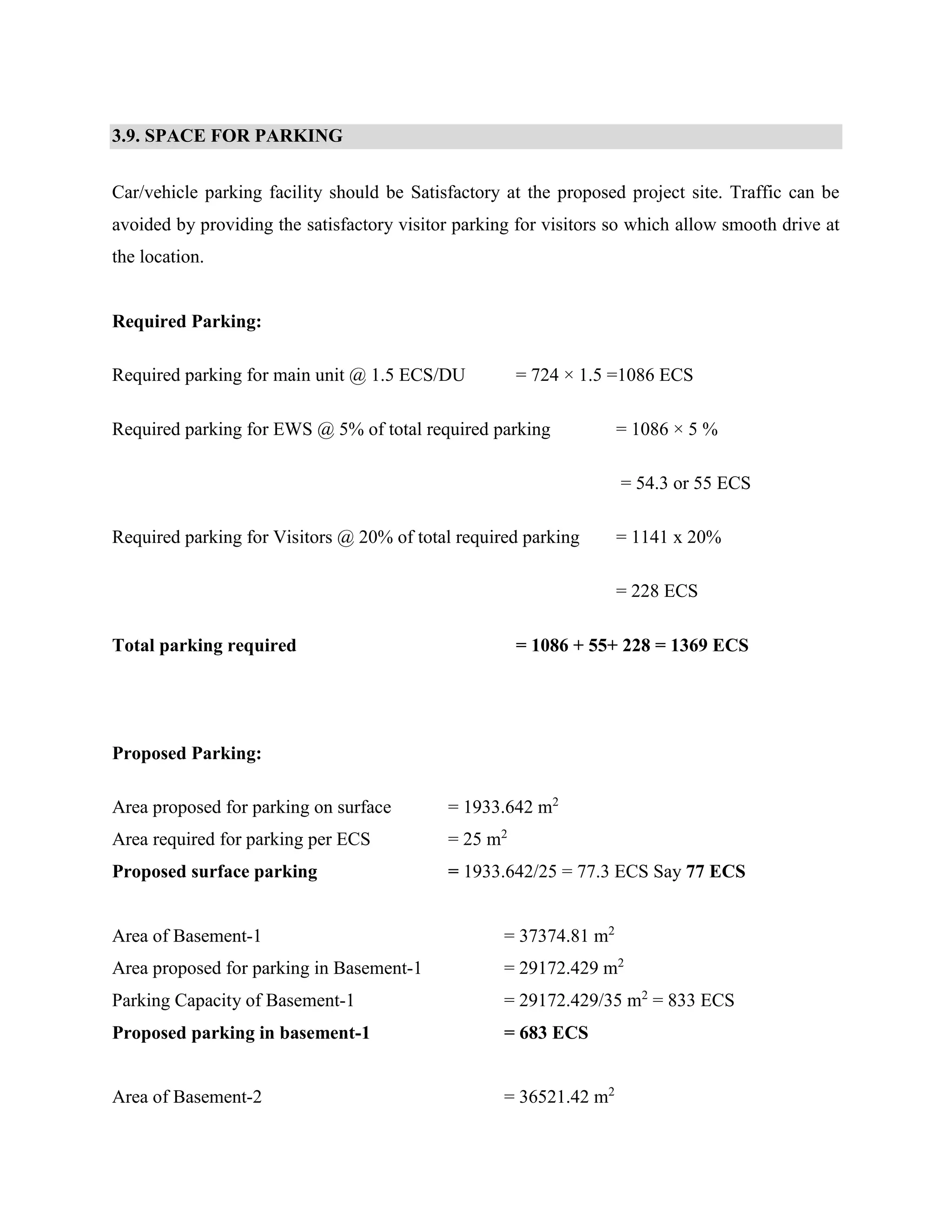 3.9. SPACE FOR PARKING 
Car/vehicle parking facility should be Satisfactory at the proposed project site. Traffic can be 
avoided by providing the satisfactory visitor parking for visitors so which allow smooth drive at 
the location. 
Required Parking: 
Required parking for main unit @ 1.5 ECS/DU = 724 × 1.5 =1086 ECS 
Required parking for EWS @ 5% of total required parking = 1086 × 5 % 
= 54.3 or 55 ECS 
Required parking for Visitors @ 20% of total required parking = 1141 x 20% 
= 228 ECS 
Total parking required = 1086 + 55+ 228 = 1369 ECS 
Proposed Parking: 
Area proposed for parking on surface = 1933.642 m2 
Area required for parking per ECS = 25 m2 
Proposed surface parking = 1933.642/25 = 77.3 ECS Say 77 ECS 
Area of Basement-1 = 37374.81 m2 
Area proposed for parking in Basement-1 = 29172.429 m2 
Parking Capacity of Basement-1 = 29172.429/35 m2 = 833 ECS 
Proposed parking in basement-1 = 683 ECS 
Area of Basement-2 = 36521.42 m2 
 