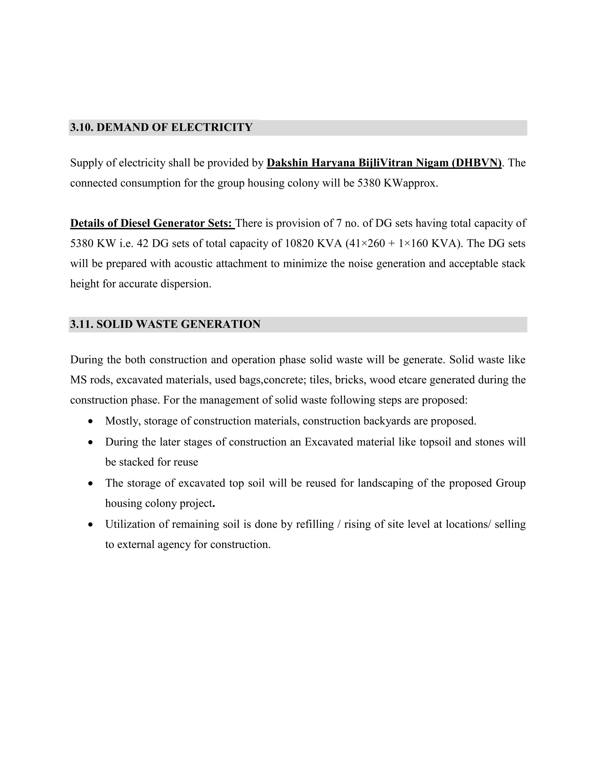 3.10. DEMAND OF ELECTRICITY 
Supply of electricity shall be provided by Dakshin Haryana BijliVitran Nigam (DHBVN). The 
connected consumption for the group housing colony will be 5380 KWapprox. 
Details of Diesel Generator Sets: There is provision of 7 no. of DG sets having total capacity of 
5380 KW i.e. 42 DG sets of total capacity of 10820 KVA (41×260 + 1×160 KVA). The DG sets 
will be prepared with acoustic attachment to minimize the noise generation and acceptable stack 
height for accurate dispersion. 
3.11. SOLID WASTE GENERATION 
During the both construction and operation phase solid waste will be generate. Solid waste like 
MS rods, excavated materials, used bags,concrete; tiles, bricks, wood etcare generated during the 
construction phase. For the management of solid waste following steps are proposed: 
 Mostly, storage of construction materials, construction backyards are proposed. 
 During the later stages of construction an Excavated material like topsoil and stones will 
be stacked for reuse 
 The storage of excavated top soil will be reused for landscaping of the proposed Group 
housing colony project. 
 Utilization of remaining soil is done by refilling / rising of site level at locations/ selling 
to external agency for construction. 
 