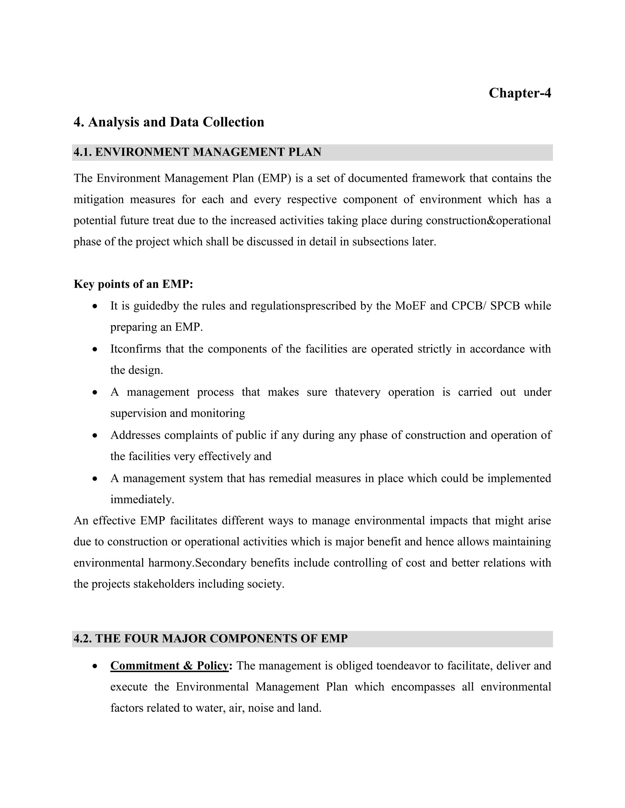 Chapter-4 
4. Analysis and Data Collection 
4.1. ENVIRONMENT MANAGEMENT PLAN 
The Environment Management Plan (EMP) is a set of documented framework that contains the 
mitigation measures for each and every respective component of environment which has a 
potential future treat due to the increased activities taking place during construction&operational 
phase of the project which shall be discussed in detail in subsections later. 
Key points of an EMP: 
 It is guidedby the rules and regulationsprescribed by the MoEF and CPCB/ SPCB while 
preparing an EMP. 
 Itconfirms that the components of the facilities are operated strictly in accordance with 
the design. 
 A management process that makes sure thatevery operation is carried out under 
supervision and monitoring 
 Addresses complaints of public if any during any phase of construction and operation of 
the facilities very effectively and 
 A management system that has remedial measures in place which could be implemented 
immediately. 
An effective EMP facilitates different ways to manage environmental impacts that might arise 
due to construction or operational activities which is major benefit and hence allows maintaining 
environmental harmony.Secondary benefits include controlling of cost and better relations with 
the projects stakeholders including society. 
4.2. THE FOUR MAJOR COMPONENTS OF EMP 
 Commitment & Policy: The management is obliged toendeavor to facilitate, deliver and 
execute the Environmental Management Plan which encompasses all environmental 
factors related to water, air, noise and land. 
 