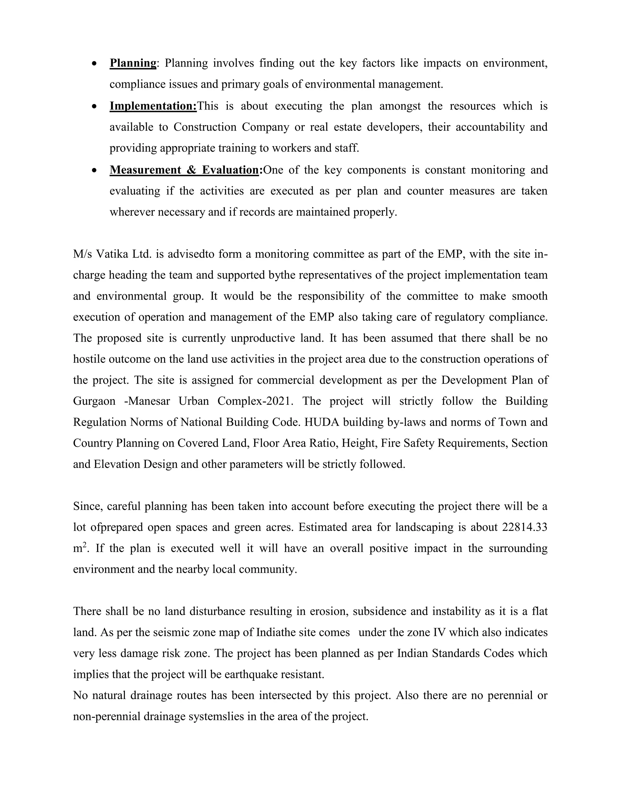  Planning: Planning involves finding out the key factors like impacts on environment, 
compliance issues and primary goals of environmental management. 
 Implementation:This is about executing the plan amongst the resources which is 
available to Construction Company or real estate developers, their accountability and 
providing appropriate training to workers and staff. 
 Measurement & Evaluation:One of the key components is constant monitoring and 
evaluating if the activities are executed as per plan and counter measures are taken 
wherever necessary and if records are maintained properly. 
M/s Vatika Ltd. is advisedto form a monitoring committee as part of the EMP, with the site in-charge 
heading the team and supported bythe representatives of the project implementation team 
and environmental group. It would be the responsibility of the committee to make smooth 
execution of operation and management of the EMP also taking care of regulatory compliance. 
The proposed site is currently unproductive land. It has been assumed that there shall be no 
hostile outcome on the land use activities in the project area due to the construction operations of 
the project. The site is assigned for commercial development as per the Development Plan of 
Gurgaon -Manesar Urban Complex-2021. The project will strictly follow the Building 
Regulation Norms of National Building Code. HUDA building by-laws and norms of Town and 
Country Planning on Covered Land, Floor Area Ratio, Height, Fire Safety Requirements, Section 
and Elevation Design and other parameters will be strictly followed. 
Since, careful planning has been taken into account before executing the project there will be a 
lot ofprepared open spaces and green acres. Estimated area for landscaping is about 22814.33 
m2. If the plan is executed well it will have an overall positive impact in the surrounding 
environment and the nearby local community. 
There shall be no land disturbance resulting in erosion, subsidence and instability as it is a flat 
land. As per the seismic zone map of Indiathe site comes under the zone IV which also indicates 
very less damage risk zone. The project has been planned as per Indian Standards Codes which 
implies that the project will be earthquake resistant. 
No natural drainage routes has been intersected by this project. Also there are no perennial or 
non-perennial drainage systemslies in the area of the project. 
 