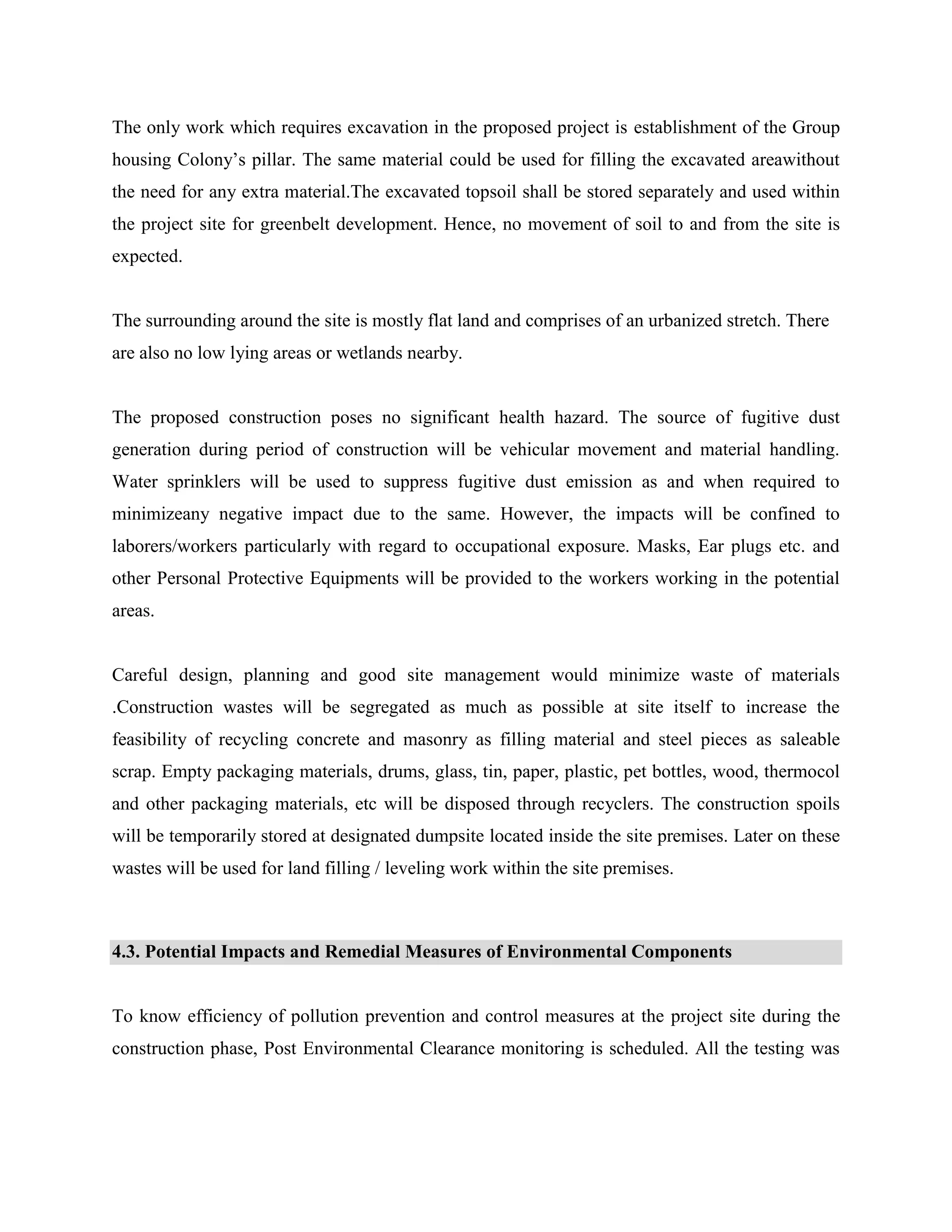 The only work which requires excavation in the proposed project is establishment of the Group 
housing Colony’s pillar. The same material could be used for filling the excavated areawithout 
the need for any extra material.The excavated topsoil shall be stored separately and used within 
the project site for greenbelt development. Hence, no movement of soil to and from the site is 
expected. 
The surrounding around the site is mostly flat land and comprises of an urbanized stretch. There 
are also no low lying areas or wetlands nearby. 
The proposed construction poses no significant health hazard. The source of fugitive dust 
generation during period of construction will be vehicular movement and material handling. 
Water sprinklers will be used to suppress fugitive dust emission as and when required to 
minimizeany negative impact due to the same. However, the impacts will be confined to 
laborers/workers particularly with regard to occupational exposure. Masks, Ear plugs etc. and 
other Personal Protective Equipments will be provided to the workers working in the potential 
areas. 
Careful design, planning and good site management would minimize waste of materials 
.Construction wastes will be segregated as much as possible at site itself to increase the 
feasibility of recycling concrete and masonry as filling material and steel pieces as saleable 
scrap. Empty packaging materials, drums, glass, tin, paper, plastic, pet bottles, wood, thermocol 
and other packaging materials, etc will be disposed through recyclers. The construction spoils 
will be temporarily stored at designated dumpsite located inside the site premises. Later on these 
wastes will be used for land filling / leveling work within the site premises. 
4.3. Potential Impacts and Remedial Measures of Environmental Components 
To know efficiency of pollution prevention and control measures at the project site during the 
construction phase, Post Environmental Clearance monitoring is scheduled. All the testing was 
 