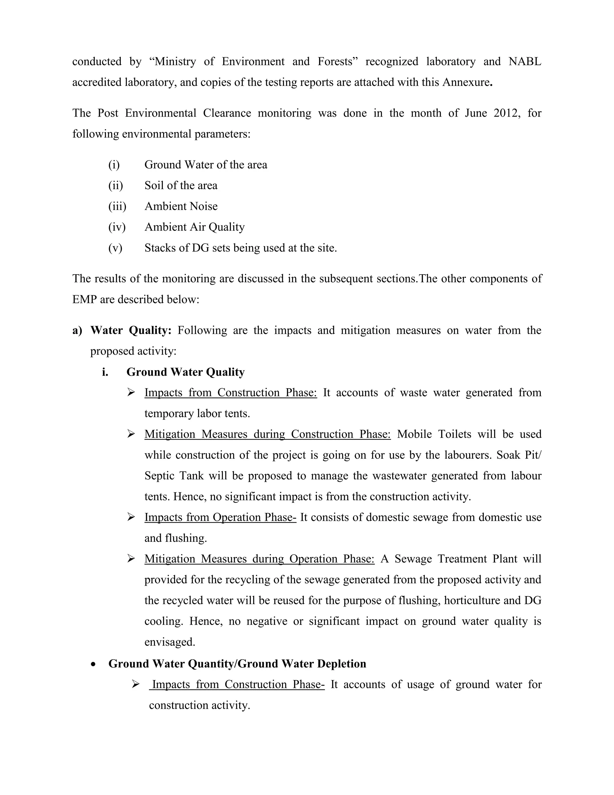 conducted by “Ministry of Environment and Forests” recognized laboratory and NABL 
accredited laboratory, and copies of the testing reports are attached with this Annexure. 
The Post Environmental Clearance monitoring was done in the month of June 2012, for 
following environmental parameters: 
(i) Ground Water of the area 
(ii) Soil of the area 
(iii) Ambient Noise 
(iv) Ambient Air Quality 
(v) Stacks of DG sets being used at the site. 
The results of the monitoring are discussed in the subsequent sections.The other components of 
EMP are described below: 
a) Water Quality: Following are the impacts and mitigation measures on water from the 
proposed activity: 
i. Ground Water Quality 
 Impacts from Construction Phase: It accounts of waste water generated from 
temporary labor tents. 
 Mitigation Measures during Construction Phase: Mobile Toilets will be used 
while construction of the project is going on for use by the labourers. Soak Pit/ 
Septic Tank will be proposed to manage the wastewater generated from labour 
tents. Hence, no significant impact is from the construction activity. 
 Impacts from Operation Phase- It consists of domestic sewage from domestic use 
and flushing. 
 Mitigation Measures during Operation Phase: A Sewage Treatment Plant will 
provided for the recycling of the sewage generated from the proposed activity and 
the recycled water will be reused for the purpose of flushing, horticulture and DG 
cooling. Hence, no negative or significant impact on ground water quality is 
envisaged. 
 Ground Water Quantity/Ground Water Depletion 
 Impacts from Construction Phase- It accounts of usage of ground water for 
construction activity. 
 