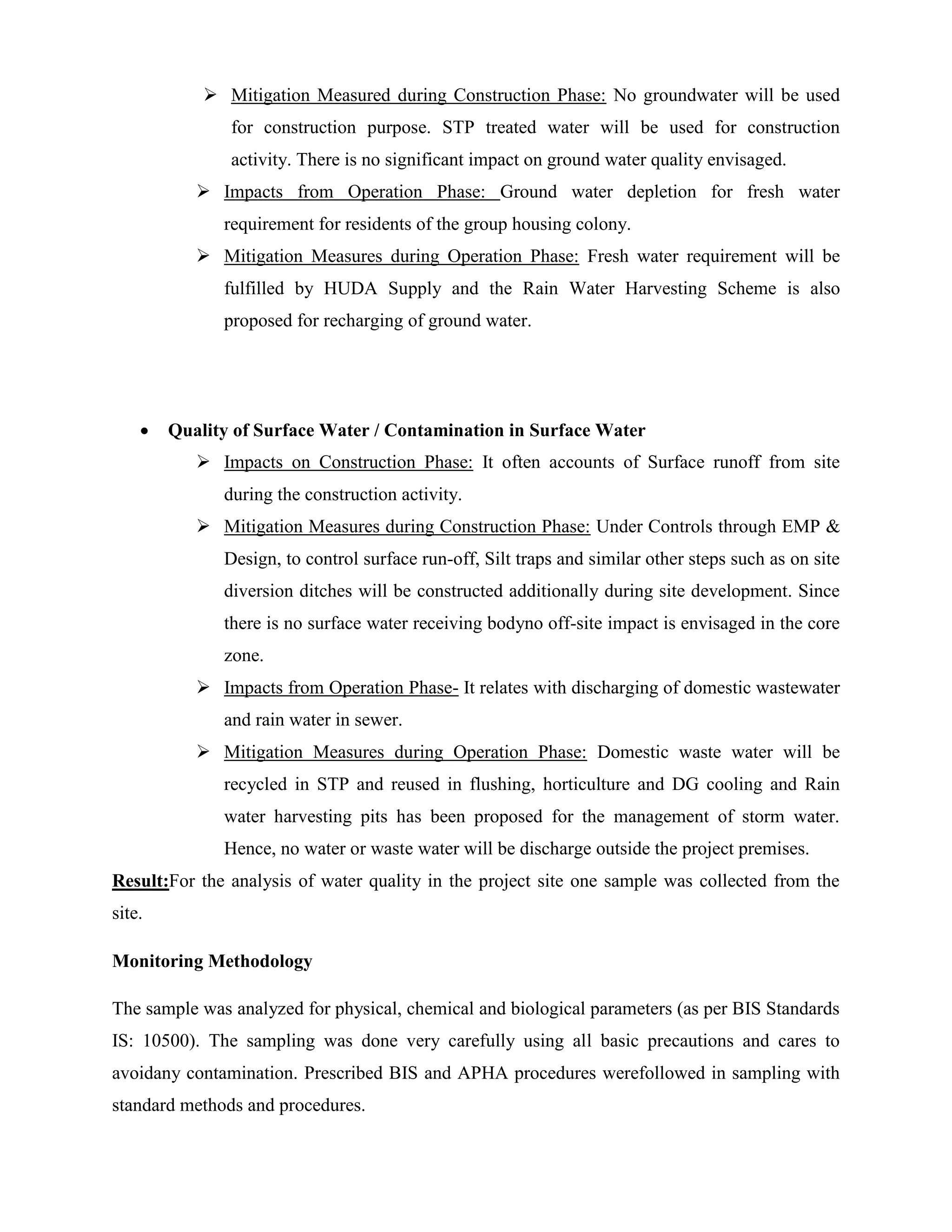  Mitigation Measured during Construction Phase: No groundwater will be used 
for construction purpose. STP treated water will be used for construction 
activity. There is no significant impact on ground water quality envisaged. 
 Impacts from Operation Phase: Ground water depletion for fresh water 
requirement for residents of the group housing colony. 
 Mitigation Measures during Operation Phase: Fresh water requirement will be 
fulfilled by HUDA Supply and the Rain Water Harvesting Scheme is also 
proposed for recharging of ground water. 
 Quality of Surface Water / Contamination in Surface Water 
 Impacts on Construction Phase: It often accounts of Surface runoff from site 
during the construction activity. 
 Mitigation Measures during Construction Phase: Under Controls through EMP & 
Design, to control surface run-off, Silt traps and similar other steps such as on site 
diversion ditches will be constructed additionally during site development. Since 
there is no surface water receiving bodyno off-site impact is envisaged in the core 
zone. 
 Impacts from Operation Phase- It relates with discharging of domestic wastewater 
and rain water in sewer. 
 Mitigation Measures during Operation Phase: Domestic waste water will be 
recycled in STP and reused in flushing, horticulture and DG cooling and Rain 
water harvesting pits has been proposed for the management of storm water. 
Hence, no water or waste water will be discharge outside the project premises. 
Result:For the analysis of water quality in the project site one sample was collected from the 
site. 
Monitoring Methodology 
The sample was analyzed for physical, chemical and biological parameters (as per BIS Standards 
IS: 10500). The sampling was done very carefully using all basic precautions and cares to 
avoidany contamination. Prescribed BIS and APHA procedures werefollowed in sampling with 
standard methods and procedures. 
 