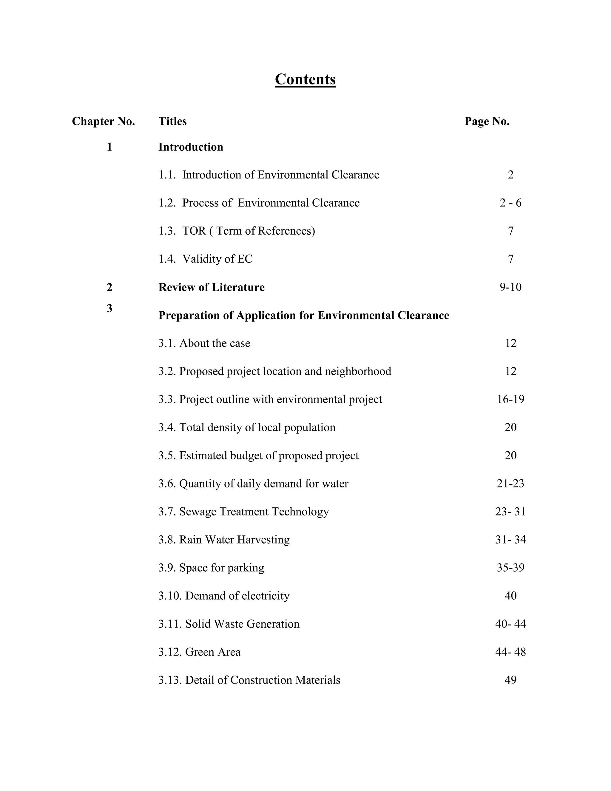 Contents 
Chapter No. Titles Page No. 
1 Introduction 
1.1. Introduction of Environmental Clearance 2 
1.2. Process of Environmental Clearance 2 - 6 
1.3. TOR ( Term of References) 7 
1.4. Validity of EC 7 
2 Review of Literature 9-10 
3 
Preparation of Application for Environmental Clearance 
3.1. About the case 12 
3.2. Proposed project location and neighborhood 12 
3.3. Project outline with environmental project 16-19 
3.4. Total density of local population 20 
3.5. Estimated budget of proposed project 20 
3.6. Quantity of daily demand for water 21-23 
3.7. Sewage Treatment Technology 23- 31 
3.8. Rain Water Harvesting 31- 34 
3.9. Space for parking 35-39 
3.10. Demand of electricity 40 
3.11. Solid Waste Generation 40- 44 
3.12. Green Area 44- 48 
3.13. Detail of Construction Materials 49 
 