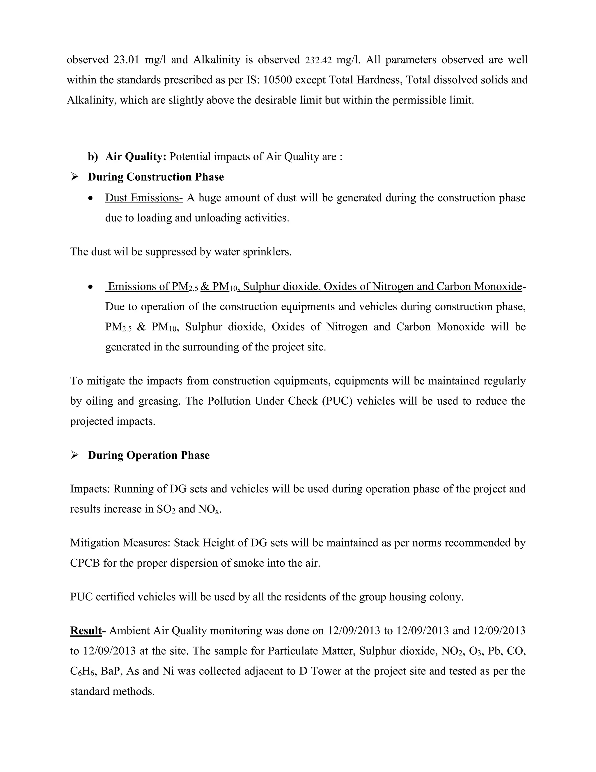 observed 23.01 mg/l and Alkalinity is observed 232.42 mg/l. All parameters observed are well 
within the standards prescribed as per IS: 10500 except Total Hardness, Total dissolved solids and 
Alkalinity, which are slightly above the desirable limit but within the permissible limit. 
b) Air Quality: Potential impacts of Air Quality are : 
 During Construction Phase 
 Dust Emissions- A huge amount of dust will be generated during the construction phase 
due to loading and unloading activities. 
The dust wil be suppressed by water sprinklers. 
 Emissions of PM2.5 & PM10, Sulphur dioxide, Oxides of Nitrogen and Carbon Monoxide- 
Due to operation of the construction equipments and vehicles during construction phase, 
PM2.5 & PM10, Sulphur dioxide, Oxides of Nitrogen and Carbon Monoxide will be 
generated in the surrounding of the project site. 
To mitigate the impacts from construction equipments, equipments will be maintained regularly 
by oiling and greasing. The Pollution Under Check (PUC) vehicles will be used to reduce the 
projected impacts. 
 During Operation Phase 
Impacts: Running of DG sets and vehicles will be used during operation phase of the project and 
results increase in SO2 and NOx. 
Mitigation Measures: Stack Height of DG sets will be maintained as per norms recommended by 
CPCB for the proper dispersion of smoke into the air. 
PUC certified vehicles will be used by all the residents of the group housing colony. 
Result- Ambient Air Quality monitoring was done on 12/09/2013 to 12/09/2013 and 12/09/2013 
to 12/09/2013 at the site. The sample for Particulate Matter, Sulphur dioxide, NO2, O3, Pb, CO, 
C6H6, BaP, As and Ni was collected adjacent to D Tower at the project site and tested as per the 
standard methods. 
 