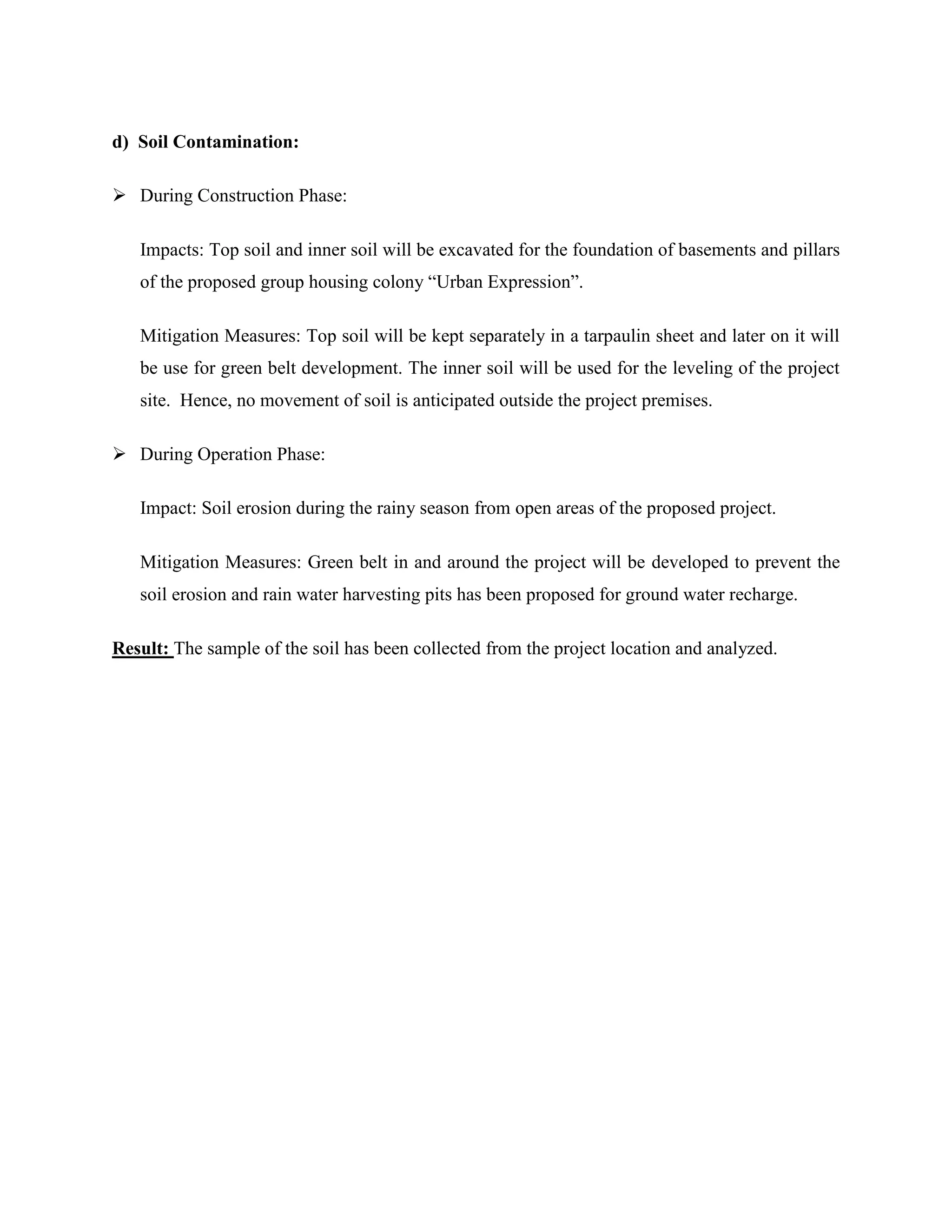 d) Soil Contamination: 
 During Construction Phase: 
Impacts: Top soil and inner soil will be excavated for the foundation of basements and pillars 
of the proposed group housing colony “Urban Expression”. 
Mitigation Measures: Top soil will be kept separately in a tarpaulin sheet and later on it will 
be use for green belt development. The inner soil will be used for the leveling of the project 
site. Hence, no movement of soil is anticipated outside the project premises. 
 During Operation Phase: 
Impact: Soil erosion during the rainy season from open areas of the proposed project. 
Mitigation Measures: Green belt in and around the project will be developed to prevent the 
soil erosion and rain water harvesting pits has been proposed for ground water recharge. 
Result: The sample of the soil has been collected from the project location and analyzed. 
 