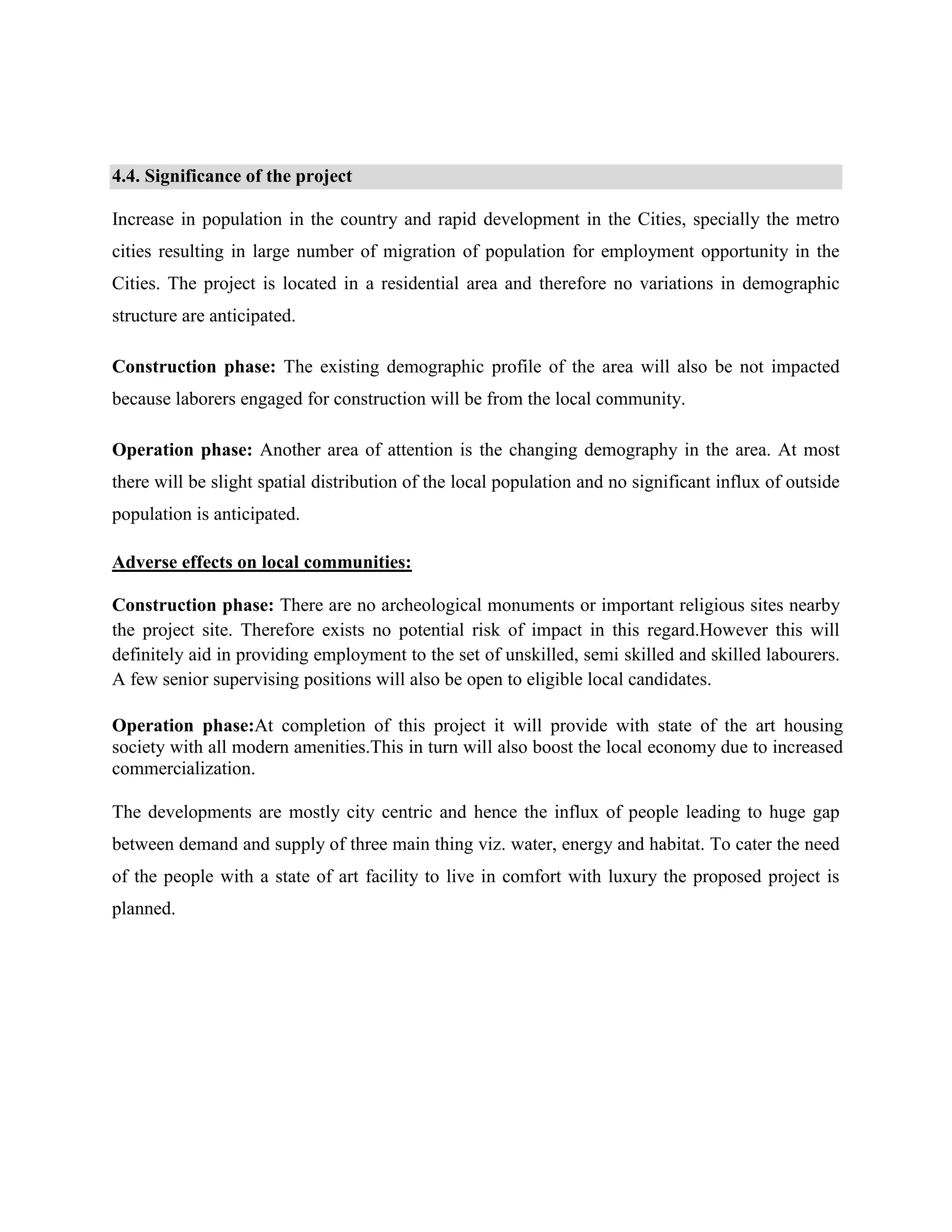 4.4. Significance of the project 
Increase in population in the country and rapid development in the Cities, specially the metro 
cities resulting in large number of migration of population for employment opportunity in the 
Cities. The project is located in a residential area and therefore no variations in demographic 
structure are anticipated. 
Construction phase: The existing demographic profile of the area will also be not impacted 
because laborers engaged for construction will be from the local community. 
Operation phase: Another area of attention is the changing demography in the area. At most 
there will be slight spatial distribution of the local population and no significant influx of outside 
population is anticipated. 
Adverse effects on local communities: 
Construction phase: There are no archeological monuments or important religious sites nearby 
the project site. Therefore exists no potential risk of impact in this regard.However this will 
definitely aid in providing employment to the set of unskilled, semi skilled and skilled labourers. 
A few senior supervising positions will also be open to eligible local candidates. 
Operation phase:At completion of this project it will provide with state of the art housing 
society with all modern amenities.This in turn will also boost the local economy due to increased 
commercialization. 
The developments are mostly city centric and hence the influx of people leading to huge gap 
between demand and supply of three main thing viz. water, energy and habitat. To cater the need 
of the people with a state of art facility to live in comfort with luxury the proposed project is 
planned. 
 