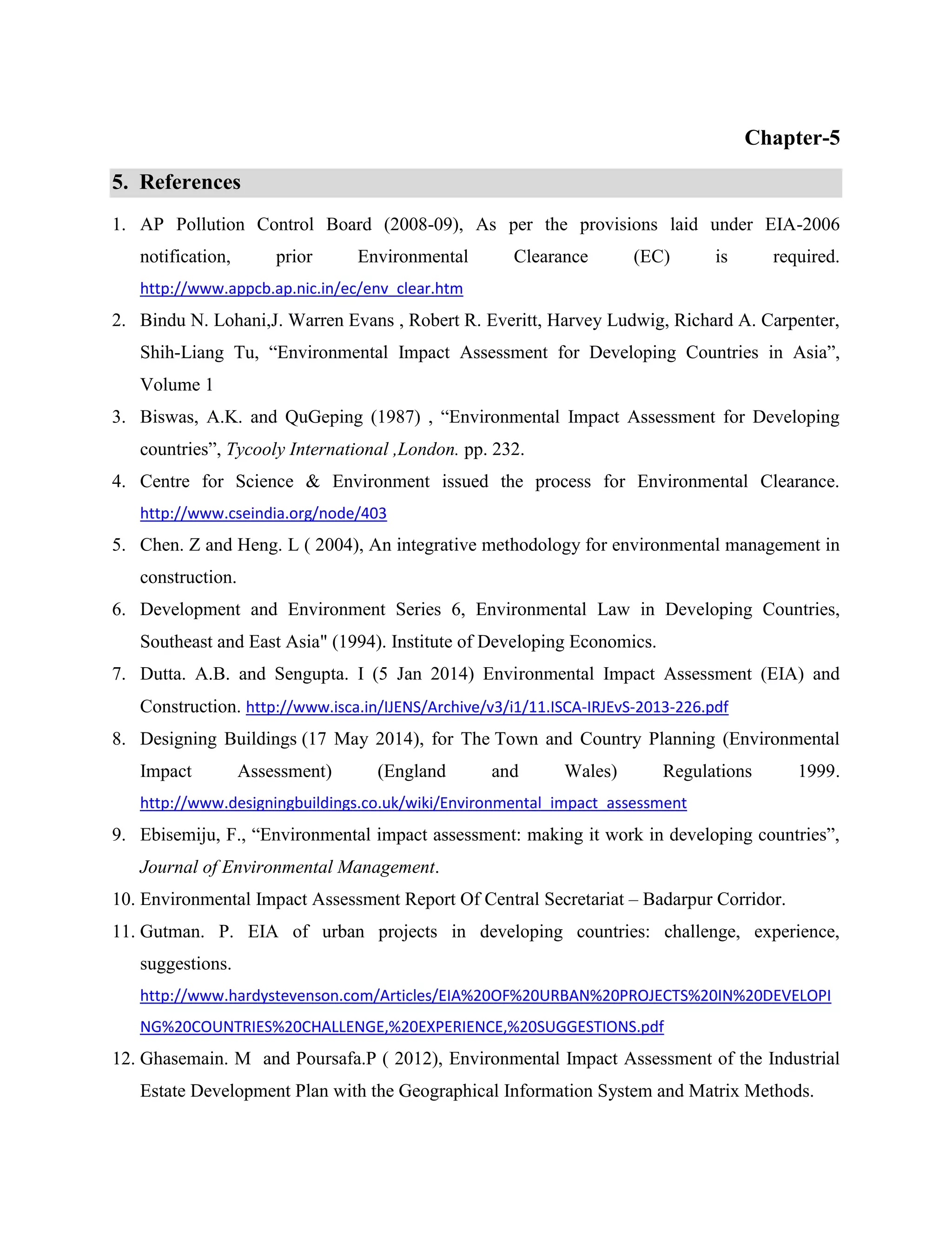 Chapter-5 
5. References 
1. AP Pollution Control Board (2008-09), As per the provisions laid under EIA-2006 
notification, prior Environmental Clearance (EC) is required. 
http://www.appcb.ap.nic.in/ec/env_clear.htm 
2. Bindu N. Lohani,J. Warren Evans , Robert R. Everitt, Harvey Ludwig, Richard A. Carpenter, 
Shih-Liang Tu, “Environmental Impact Assessment for Developing Countries in Asia”, 
Volume 1 
3. Biswas, A.K. and QuGeping (1987) , “Environmental Impact Assessment for Developing 
countries”, Tycooly International ,London. pp. 232. 
4. Centre for Science & Environment issued the process for Environmental Clearance. 
http://www.cseindia.org/node/403 
5. Chen. Z and Heng. L ( 2004), An integrative methodology for environmental management in 
construction. 
6. Development and Environment Series 6, Environmental Law in Developing Countries, 
Southeast and East Asia" (1994). Institute of Developing Economics. 
7. Dutta. A.B. and Sengupta. I (5 Jan 2014) Environmental Impact Assessment (EIA) and 
Construction. http://www.isca.in/IJENS/Archive/v3/i1/11.ISCA-IRJEvS-2013-226.pdf 
8. Designing Buildings (17 May 2014), for The Town and Country Planning (Environmental 
Impact Assessment) (England and Wales) Regulations 1999. 
http://www.designingbuildings.co.uk/wiki/Environmental_impact_assessment 
9. Ebisemiju, F., “Environmental impact assessment: making it work in developing countries”, 
Journal of Environmental Management. 
10. Environmental Impact Assessment Report Of Central Secretariat – Badarpur Corridor. 
11. Gutman. P. EIA of urban projects in developing countries: challenge, experience, 
suggestions. 
http://www.hardystevenson.com/Articles/EIA%20OF%20URBAN%20PROJECTS%20IN%20DEVELOPI 
NG%20COUNTRIES%20CHALLENGE,%20EXPERIENCE,%20SUGGESTIONS.pdf 
12. Ghasemain. M and Poursafa.P ( 2012), Environmental Impact Assessment of the Industrial 
Estate Development Plan with the Geographical Information System and Matrix Methods. 
 