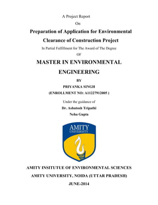 A Project Report 
On 
Preparation of Application for Environmental 
Clearance of Construction Project 
In Partial Fulfillment for The Award of The Degree 
OF 
MASTER IN ENVIRONMENTAL 
ENGINEERING 
BY 
PRIYANKA SINGH 
(ENROLLMENT NO: A11227912005 ) 
Under the guidance of 
Dr. Ashutosh Tripathi 
Neha Gupta 
AMITY INSITUTUE OF ENVIRONMENTAL SCIENCES 
AMITY UNIVERSITY, NOIDA (UTTAR PRADESH) 
JUNE-2014 
 